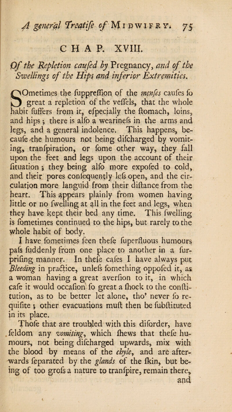 CHAP. XVIII. Of the Repletion caufed by Pregnancy, and of the Swellings of the Hips and inferior Extremities. Sometimes the fuppreflion of the menfes caufes fo great a repletion of the veffels, that the whole habit fuffers from it, efpecjally the ftomach, loins, and hips *, there is alfp a wearinefs in the arms and legs, and a general indolence. This happens, be- caufe/the humours npt being difcharged by vomit¬ ing, tranfpiration, or fome other way, they fall upon the feet and legs upon the account of their fituation *, they being alfo more expo fed to cold, and their pores confequen^ly left open, and the cir¬ culation more languid from their diftance from the heart. This appears plainly from women having little or no fwelling at all in the feet and legs, when they have kept their bed any time. This fwelling is fometinaes continued to the hips, but rarely to the whole habit of body, I have fometimes feen thefe fuperduous humours pafs fuddenly from one place to another in a fur- prifing manner. In thefe cafes I have always put Bleeding in pradlice, unleft fomcthing oppofed it, as a woman having a great averfion to it, in which cafe it would occafioh fo great a fhock to the confti- ■ tution, as to be better let alone, tho’ never fo re- quifite ; other evacuations muft then be fubftituted jn its place. Thofe that are troubled with this diforder, have . feldom any vomitings which Ihews that thefe hu¬ mours, not being difcharged upwards, mix with the blood by means of the chyle^ and are after¬ wards feparated by the glands of the Ikin, but be¬ ing of too grofs a nature to tranfpire, remain there.