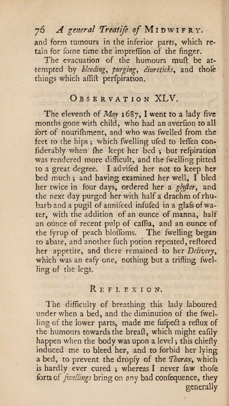 jind form ttimours in the inferior parts, which re¬ tain for fome time the impreflion of the finger. The evacuation of the humours muft be at¬ tempted by bleedings P^^girg^ dhiret,icksy and thole things which affift perfpiration. Observation XLV. The eleventh of May 1687,1 went to a lady five months gone with child, who had an averfion to all fort of nourifhment, and who was fwelled from the feet to the hips ^ which fwelling ufed to leffen con- fiderably v/hen fhe kept her bed % but refpiration was rendered more difficult, and the fwelling pitted to a great degree. I advifed her not to keep her bed much ; and having examined her well, I bled her twice in four days, ordered her a glyfier^ and the next day purged her with half a drachm of rhu¬ barb and a pugil of annifeed infufed in a glafs of wa¬ ter, with the addition of an ounce of manna, half an ounce of recent pulp of caffia, and an ounce of the fyrup of peach blolToms. The fwelling began to abate, and another fuch potion repeated, reftored her appetite, and there remained to her Deliveryy which was an eafy one, nothing but a trifling fwel- Hng of the legs, R E F L E X I O N. The difficulty of breathing this lady laboured under when a bed, and the diminution of the fwek ling of the lower parts, made me fufpedl a reflux of the humours towards the breaft, which might eafily happen when the body was upon a level; this chiefly induced me to bleed her, and to forbid her lying a bed, to prevent the dropfy of the TboraXy which is hardly ever cured ; whereas I never faw thofe forts of fwellings bring on any bad confcquence, they generally