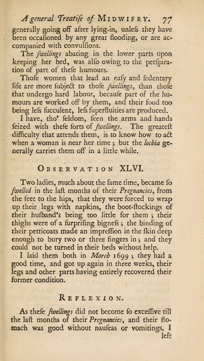 generally going off after lying-in, unleis they have been occafioned by any great flooding, or are ac¬ companied with convulfions. The fwellings abating in the lower parts upon keeping her bed, was alfo owing to the perfpira- tion of part of thefe humours. Thofe women that lead an eafy and fedentary life are more fubjed: to thofe Jwellings^ than thofe that undergo hard labour, becaufe part of the hu¬ mours are worked off by them, and their food too being lefs fucculent, lefs fuperfluities are produced. I have, tho’ feldom, feen the . arms and hands feized with thefe forts of fwellings. The greatefl: difficulty that attends them, is to know how to adt when a woman is near her time j but the lochia ge¬ nerally carries them off in a little while. Observation XLVL Two ladies, much about the fame time, became fo [welled in the laft months of their Pregnancies^ from the feet to the hips, that they were forced to wrap up their legs with napkins, the boot-ftockings of their hufband^s being too little for them ; their thighs were of a furprifing bignefs; the binding of their petticoats made an impreffion in the fkin deep enough to bury two or three fingers in; and they could not be turned in their beds without help. I laid them both in March 1699 *, they had a good time, and got up again in three weeks, their legs and other parts having entirely recovered their former condition. Reflexion. As thefe fwellings did not become fo exceffive till the laft months of their Pregnancies^ and their fto- mach was good without naufeas or vomitings, I left