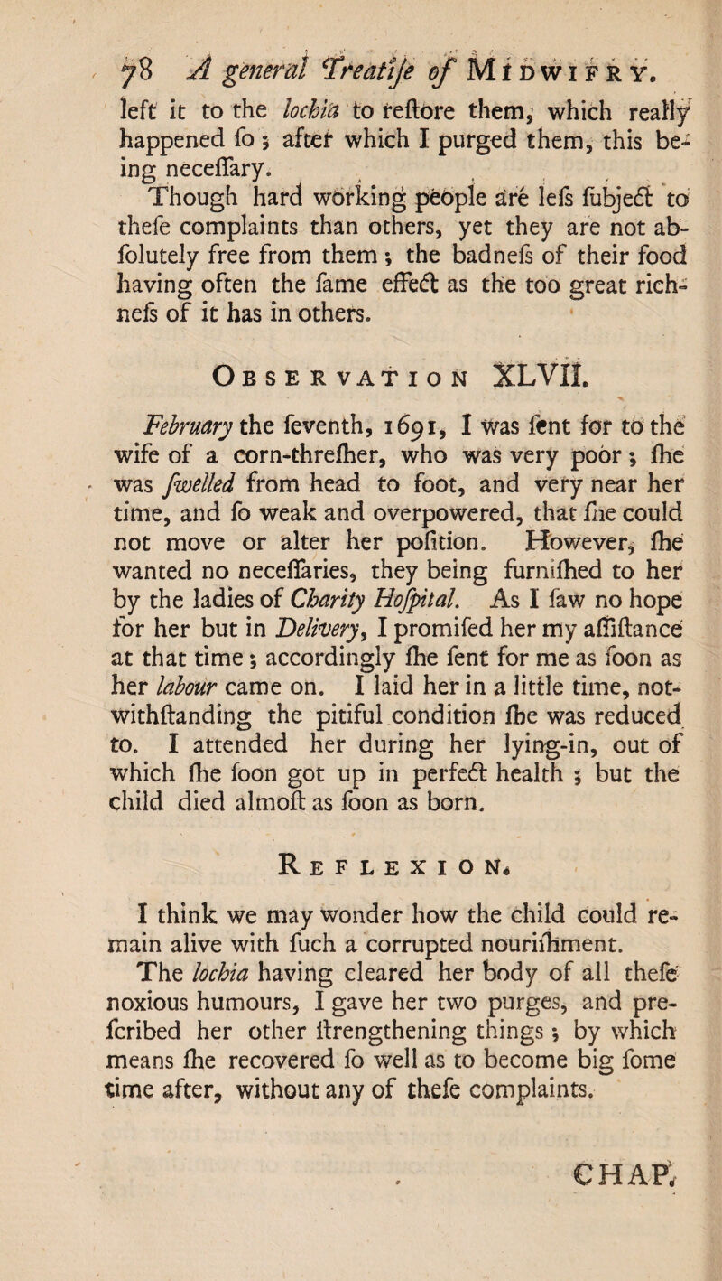 left it to the lochia to feftdre them,' which really happened fo 5 after which I purged them, this bc-^ ing neceffary. Though hard wdrldng people are lefs fubjefl to thefe complaints than others, yet they are not ab- folutely free from them ; the badnels of their food having often the fame efFeft as the too great rich- nefs of it has in others. • r Observation XLVIL February feventh, 1691, I Was fcnt for to the wife of a corn-threftier, who was very poor *, fhe ' was fwelled from head to foot, and very near her time, and fo weak and overpowered, that flie could not move or alter her pofition. However^ fhe wanted no neceffaries, they being furnilhed to her by the ladies of Charity HofpitaL As I faw no hope for her but in Delivery^ I promifed her my afTiftance at that time; accordingly flie fent for me as foon as her labour came on. I laid her in a little time, noN withftanding the pitiful condition fhe was reduced to. I attended her during her lying-in, out of which fhe foon got up in perfed health 5 but the child died almoft as foon as born. Reflexion^ I think we may wonder how the child could re¬ main alive with fuch a corrupted nouriihment. The lochia having cleared her body of all thefe noxious humours, I gave her two purges, and pre- feribed her other ilrengthening things *, by which means fhe recovered fo well as to become big fome time after, without any of thefe complaints.