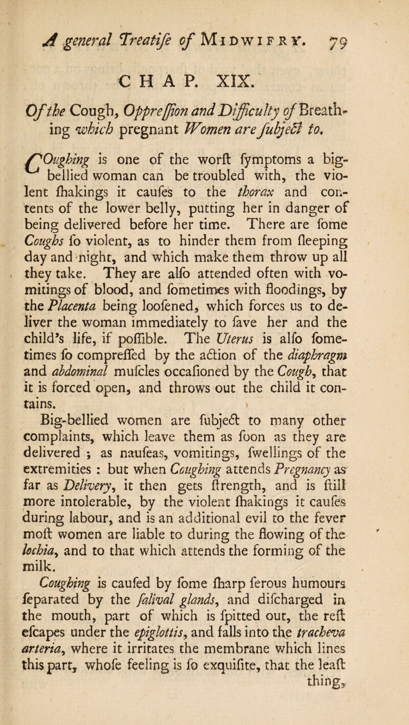 CHAP. XIX. Of the Cough, Opprefjion and Difficulty ^Breath¬ ing which pregnant Women areJubjeEl to, f'Oughing is one of the worft fymptoms a big- bellied woman can be troubled with, the vio¬ lent lhakings it caufes to the thorax and con¬ tents of the lower belly, putting her in danger of being delivered before her time. There are fome Coughs fo violent, as to hinder them from fleeping day and night, and which make them throw up all they take. They are allb attended often with vo¬ mitings of blood, and fometimes with floodings, by the Placenta being loofened, which forces us to de¬ liver the woman immediately to fave her and the child’s life, if pofTible. The Uterus is alfo fbme- times fo compreflfed by the aftion of the diaphragm and abdominal mufcles occafioned by the Coughs that it is forced open, and throws out the child it con¬ tains. » Big-bellied women are fubjedl to many other complaints, which leave them as foon as they are delivered ; as naufeas, vomitings, fwellings of the extremities : but when Coughing attends Pregnancy as far as Delivery^ it then gets ftrength, and is ftill more intolerable, by the violent fhakings it caufes during labour, and is an additional evil to the fever mofl: women are liable to during the flowing of the lochia^ and to that which attends the forming of the milk. Coughing is caufed by Ibme fharp ferous humours feparated by the falival glands^ and difeharged in the mouth, part of which is fpitted out, the reft efcapes under the epiglottis^ and falls into tl\e tracheva arteria^ where it irritates the membrane which lines this part, whofe feeling is fo cxquifite, that the lead things-