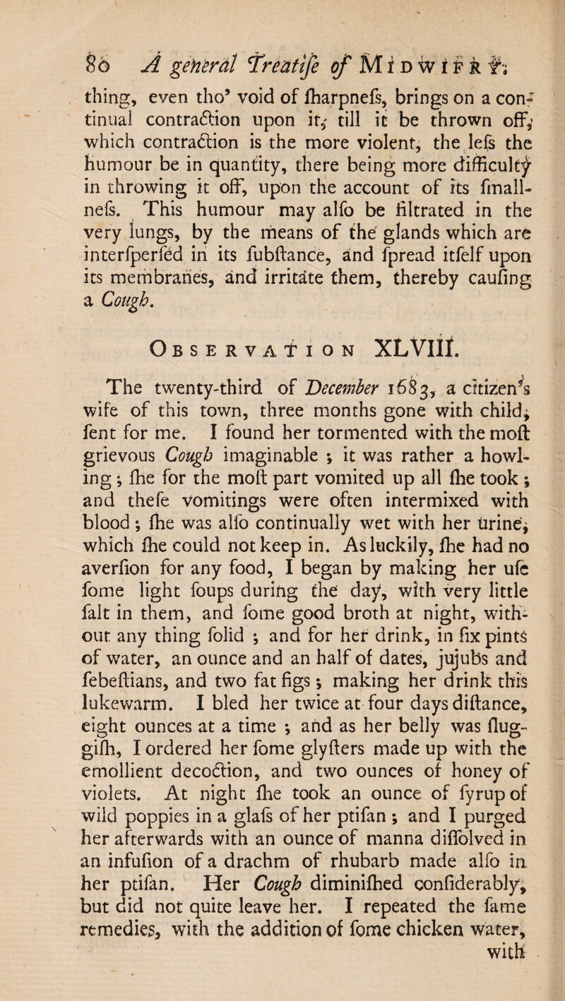 thing, even tho’ void of fharpnefs, brings on a con» tinual contra6lion upon ir,' till it be thrown off,’ which contraction is the more violent^ the lefs the humour be in quantity, there being more difficult^ in throwing it off, upon the account of its fmall- nefs. This humour may alfo be filtrated in the very lungs, by the means of the glands which are interlperfed in its fubftance, a^nd fpread itfelf upon its merhbranes, and irritate them, thereby caufing a Cough, Observation XLVIII. The twenty-third of December 1683, a citizen^ wife of this town, three months gone with child; fent for me. I found her tormented with the moft grievous Cough imaginable ; it was rather a howl¬ ing ; fhe for the moft part vomited up all (he took ; and thefe vomitings were often intermixed with blood; fhe was alfo continually wet with her tirine; which fhe could not keep in. As luckily, fhe had no averfion for any food, I began by making her ufe fome light foups during the day, with very little fait in them, and fome good broth at night, with¬ out any thing folid *, and for her drink, in fix pint^ of w'ater, an ounce and an half of dates, jujubs and febeftians, and two fat figs; making her drink this lukewarm. I bled her twice at four daysdiftance, eight ounces at a time *, aUd as her belly was flug- gifh, I ordered her fome glyfters made up with the emollient decodlion, and two ounces of honey of violets. At night fhe took an ounce of fyrupof wild poppies in a glafs of her ptifan *, and I purged her afterwards with an ounce of manna diflblved in an infufion of a drachm of rhubarb made alfo in her ptifan. Her Cough diminifhed gonfiderably, but did not quite leave her. I repeated the fame remedies, with the addition of fome chicken water, with