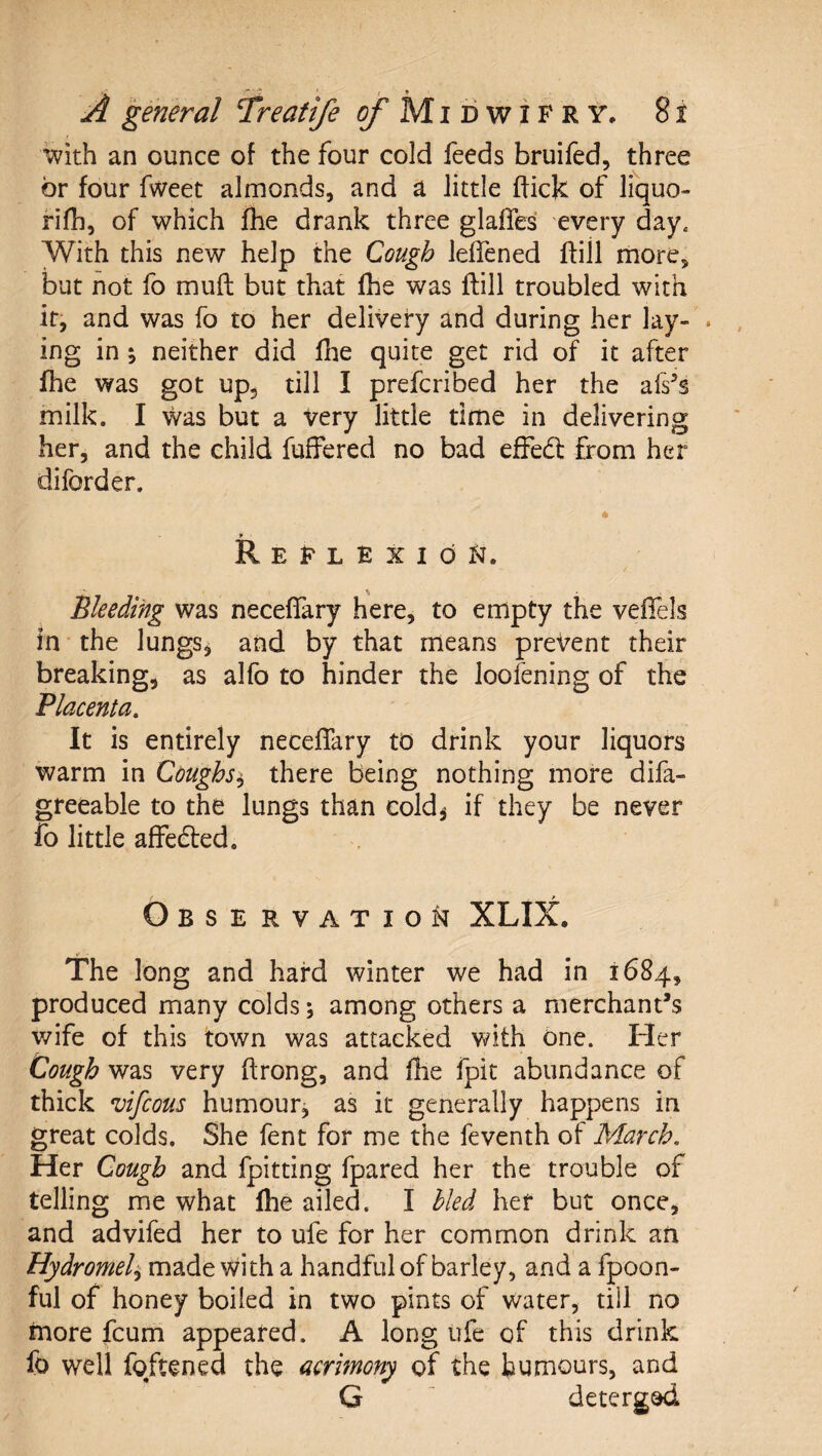 with an ounce of the four cold feeds bruifed, three or four fweet almonds, and a little ffick of liquo- fifh, of which fhe drank three glafles every day. With this new help the Cough leifened ftill more, but not fo muft but that fhe was ftill troubled with it, and was fo to her delivery and during her lay- . ing in j neither did fhe quite get rid of it after fhe was got upj till I prefcribed her the afs^s milk. I was but a very little time in delivering her, and the child fuffered no bad efFedl from her diforder. ReflexioFt. Bleeding was neceffary here, to empty the veffels in the lungSj and by that means prevent their breaking, as alfb to hinder the Joofening of the Placenta. It is entirely neceffary to drink your liquors warm in Coughs^ there being nothing more difa- greeable to the lungs than cold^ if they be never fo little affedted. Obse rvation XLIX. The long and hard winter we had in 1684, produced many colds; among others a merchant’s wife of this town was attacked Vi^ith One. Fler Cough was very ftrong, and fhe fpit abundance of thick vifcous humour, as it generally happens in great colds. She fent for me the feventh of March, Her Cough and fpitting fpared her the trouble of telling me what llie ailed. I hied her but once, and advifed her to ufe for her common drink an Hydromel^ made with a handful of barley, and a fpoon- ful of honey boiled in two pints of water, till no more fcum appeared. A long ufe of this drink fo well fqftened the acrimony of the humours, and G deterged