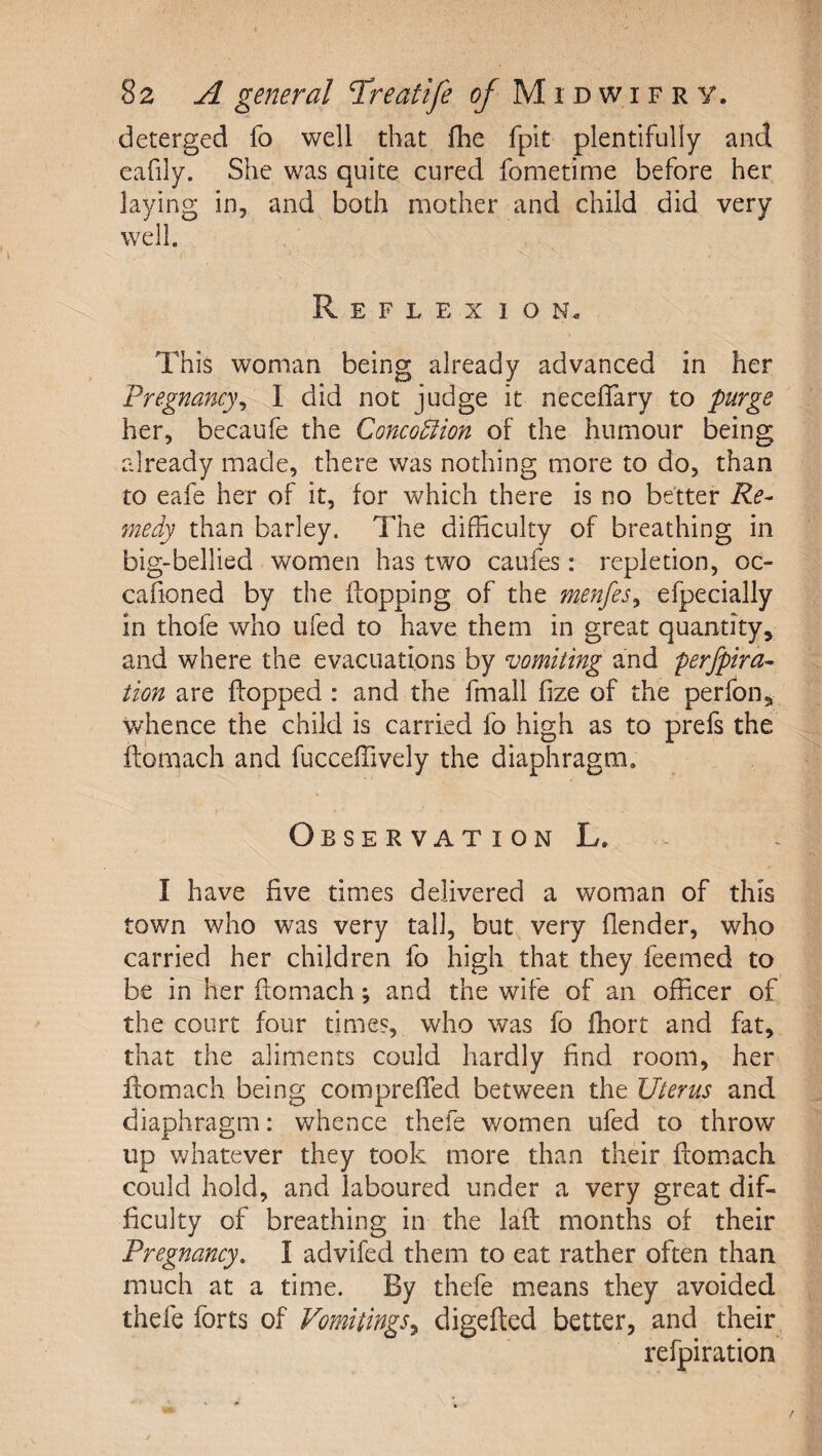 deterged fo well that fhe fpit plentifully and eafily. She was quite cured fometime before her laying in, and both mother and child did very well. I Reflexion. This woman being already advanced in her Pregnancy^ I did not judge it neceffary to purge her, becaufe the Conco5fion of the humour being already made, there was nothing more to do, than to eafe her of it, for which there is no better Re¬ medy than barley. The difficulty of breathing in big-bellied women has two caufes: repletion, oc- cafioned by the flopping of the menfes^ efpecially in thofe who ufed to have them in great quantity, and where the evacuations by smiting and perfpira- tion are flopped : and the fmall fize of the perfon, whence the child is carried fo high as to prefs the ftomach and fucceffively the diaphragm. 1 Observation L. I have five times delivered a woman of this town who was very tall, but very flender, who carried her children fo high that they feemed to be in her ftomach; and the wife of an officer of the court four times, who was fo fhort and fat, that the aliments could hardly find room, her flomach being comprefTed between the Uterus and diaphragm: whence thefe women ufed to throw up vdiatever they took more than their flomach could hold, and laboured under a very great dif¬ ficulty of breathing in the lafl months of their Pregnancy. I advifed them to eat rather often than much at a time. By thefe means they avoided thefe forts of Vomitings^ digefted better, and their refpiration