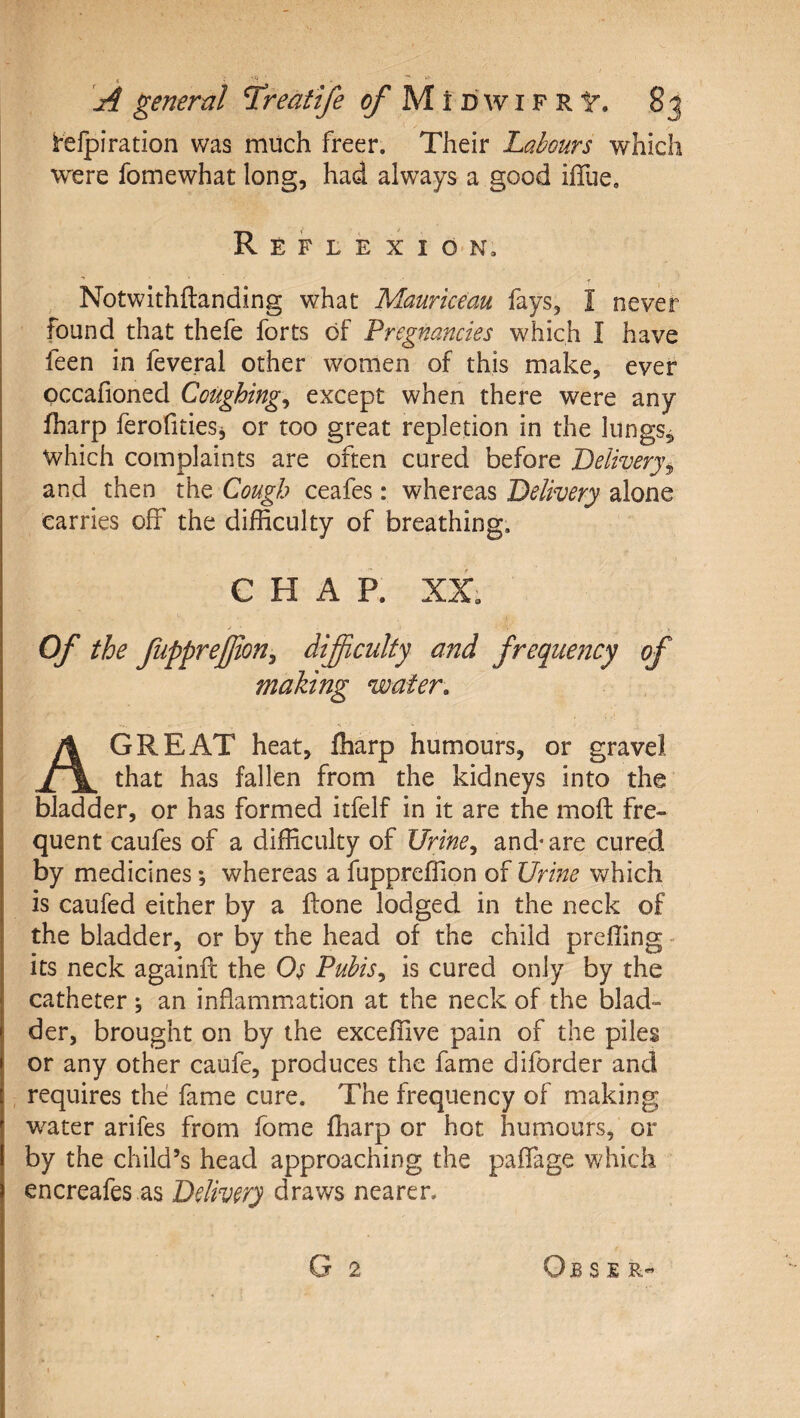 telpiration was much freer. Their Labours which were fomewhat long, had always a good ilTue. Reflexion. -f Notwithftanding what Mauriceau fays, I never found that thefe forts of Pregnancies which I have feen in feveral other women of this make, ever pccafioned Coughing^ except when there were any fharp ferofitieSj or too great repletion in the lungs, which complaints are often cured before Delivery^ and then the Cough ceafes: whereas Delivery alone carries off the difficulty of breathing. CHAP. XX; Of the fupprejjion^ difficulty and frequency of making water. A GREAT heat, fharp humours, or gravel that has fallen from the kidneys into the bladder, or has formed itfelf in it are the mod fre¬ quent caufes of a difficulty of JJrine^ and^are cured by medicines *, whereas a fuppreffion of Urine v&gt;^hich is caufed either by a done lodged in the neck of the bladder, or by the head of the child prefiing - its neck againd the Os Puhis^ is cured only by the catheter ; an inflammation at the neck of the blad¬ der, brought on by the exceffive pain of the piles or any other caufe, produces the fame diforder and requires the fame cure. The frequency of making water arifes from fome fharp or hot humours, or by the child’s head approaching the padage which encreafes as Delivery draws nearer. G 2 Ob s s R-