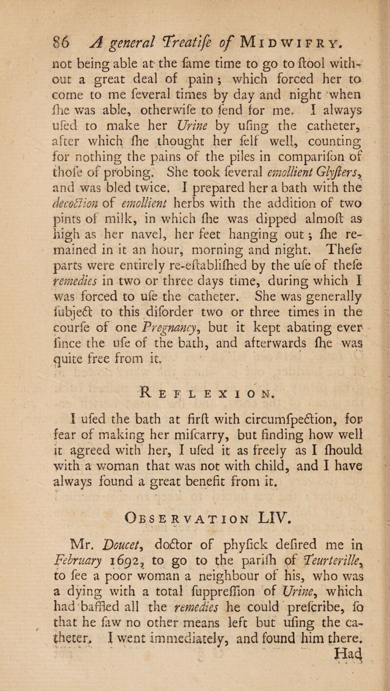 not being able at- the fame time to go to ftool with¬ out a great deal of pain ; which forced her to come to me feveral times by day and night when file was able, other wife to fend for me, I always ufed to make her Urine by ufing the catheter, after which fhe thought her felf well, counting - for nothing the pains of the piles in comparifon of thofe of probing. She took feveral emollient Glyfiers^ and was bled twice. I prepared her a bath with the decortion of emollient herbs with the addition of two pints of milk, in which die was dipped almofl as high as her navel, her feet hanging out j fhe re¬ mained in it an hour, morning and night. Thefe parts were entirely re-eftablifhed by the ufe of thefe remedies in two or three days time, during which I was forced to ufe the catheter. She was generally fubje61: to this diforder two or three times in the courfe of one Pregnancy^ but it kept abating ever fince the ufe of the bath, and afterwards fhe was quite free from it, ✓ Reflexion. 1 ufed the bath at firft with circumfpedion, for fear of making her mifcarry, but finding how well it agreed with her, I ufed it as freely as I fhould Vvhth a v/oman that was not with child, and I have always found a great benefit from it. \ Observation LIV. Mr. Uoucet^ doftor of phyfick defired me in February 1692, to go to the parifh of Feurterille^ to fee a poor woman a neighbour of his, who was a dying with a total fuppreffion of Urine^ which had baffled all the remedies he could' prefcribe, lb that he faw no other means left but ufing the ca¬ theter, I went immediately, and found him there. ■ ' ^ ^ Had