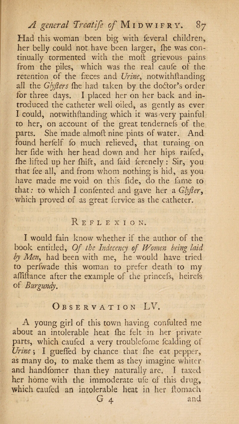 Had this woman been big with feveral children, her belly could not have been larger, ilie was con¬ tinually tormented Vv^ith the moft grievous pains from the piles, which was the real caufe of the retention of the feces and Urine^ notwithftanding all the Glyfters fhe had taken by the do6lor’s order for three days. I placed her on her back and in¬ troduced the catheter well oiled, as gently as ever I could, notwithftanding which it was'very painful to her, on account of the great tendernefs of the parts. She made almoft nine pints of water. And found herfelf fo much relieved, that turning on her fide with her head down and her hips raifed, fhe lifted up her fhift, and faid ferenely: Sir, you that fee all, and from whom nothing is hid, as you have made me void on this fide, do the fime to that: to which I confcnted and gave her a Glyfter^ which proved of as great fcrvice as the catheter. Reflexion. I would fain know whether if the author of the book entitled. Of the Indecency of Women being laid by Men^ had been with me, he would have tried to perfwade this woman to prefer death to my aftiftance after the example of the princefs, heirefs of Burgundy, Observation LV. A young girl of this town having confulted me about an intolerable heat fhe felt in her private parts, which caufed a very troublefome fcalding of Urine; I guefled by chance that fhe eat pepper, as many do, to make them as they imagine whiter and handfomer than they naturally are. I taxed her home with the immoderate ufe of this drug, which caufed an intolerable heat in her flomach G 4 and