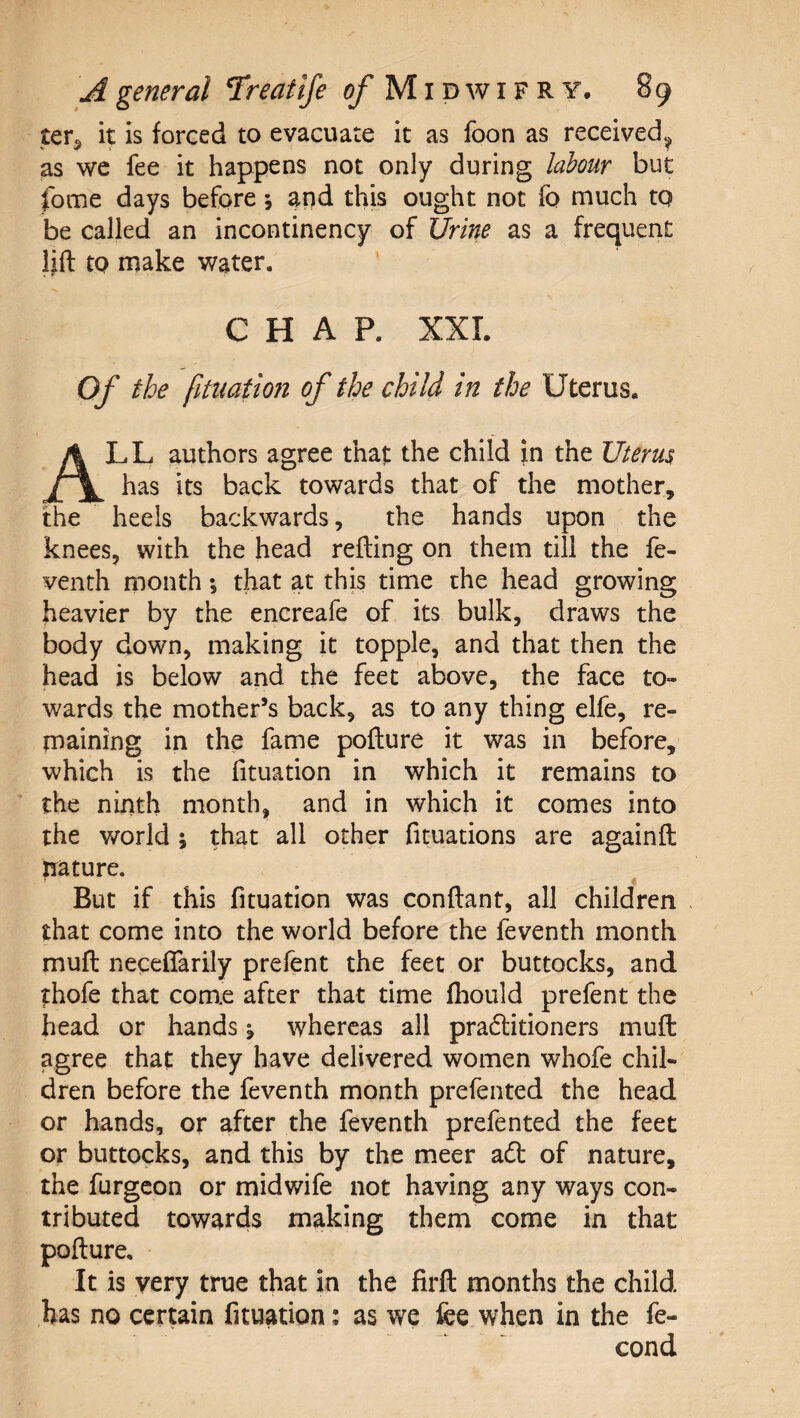 ter^ it is forced to evacuate it as foon as received^ as we fee it happens not only during labour but fome days before \ and this ought not fo much to be called an incontinency of Urine as a frequent lift to make water. CHAP. XXL Of the fitnation of the child in the Uterus. All authors agree that the child in the Uterus has its back towards that of the mother, the heels backwards, the hands upon the knees, with the head refting on them till the fe- venth month; that at this time the head growing heavier by the encreafe of its bulk, draws the body down, making it topple, and that then the head is below and the feet above, the face to¬ wards the mother’s back, as to any thing elfe, re¬ maining in the fame pofture it was in before, which is the fituation in which it remains to the ninth month, and in which it comes into the world ; that all other fituations are againft nature. But if this fituation was conftant, all children that come into the world before the feventh month muft neceflarily prefent the feet or buttocks, and thofe that come after that time fhould prefent the head or hands j whereas all pradlitioners muft agree that they have delivered women whofe chil¬ dren before the feventh month prefented the head or hands, or after the feventh prefented the feet or buttocks, and this by the meer adi; of nature, the furgcon or midwife not having any ways con¬ tributed towards making them come in that pofture. It is very true that in the firft months the child has no certain fituation; as we fee when in the fe- cond