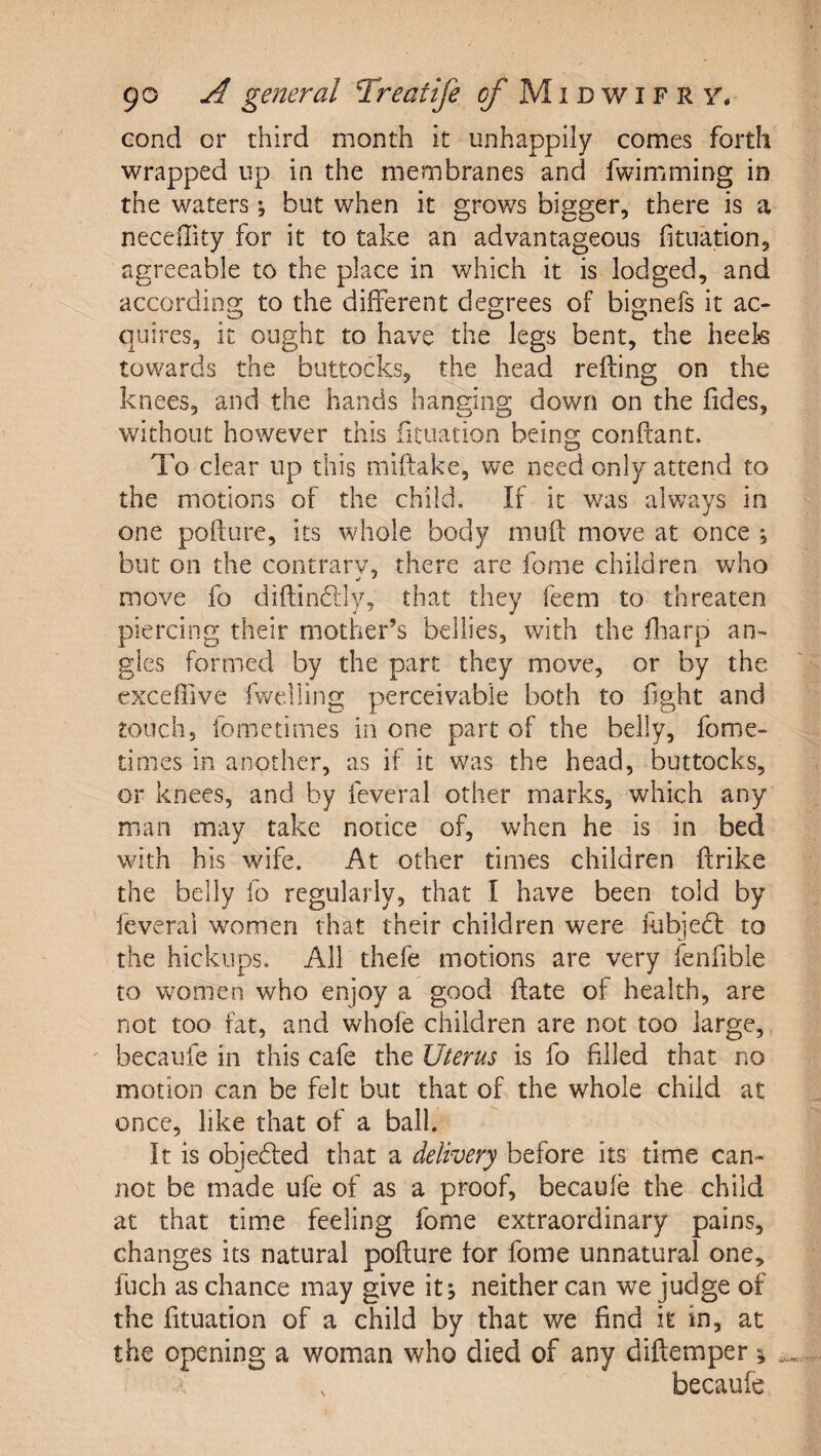 cond or third month it unhappily comes forth wrapped up in the membranes and fwimming in the waters; but when it grows bigger, there is a necedity for it to take an advantageous fitnation, agreeable to the place in which it is lodged, and according to the different degrees of bignefs it ac¬ quires, it ought to have the legs bent, the heek towards the buttocks, the head refting on the knees, and the hands hanging down on the fides, without however this fitnation being conftant. To clear up this miftake, we need only attend to the motions of the child. If it was alv/ays in one pofture, its whole body muft move at once ; but on the contrarv, there are fome children who move fo diftindlly, that they feem to threaten piercing their mother’s bellies, with the fliarp an¬ gles formed by the part they move, or by the exceffive fwelling perceivable both to fight and touch, fometinies in one part of the belly, fome- times in another, as if it was the head, buttocks, or knees, and by feveral other marks, which any man may take notice of, when he is in bed with his wife. At other times children ftrike the belly fo regularly, that I have been told by feverai women that their children were iubjedl to the hickups. All thefe motions are very fenfible to women who enjoy a good date of health, are not too fat, and whofe children are not too large,, ' becaufe in this cafe the Uterus is fo filled that no motion can be felt but that of the whole child at once, like that of a ball. It is objedled that a delivery before its time can¬ not be made ufe of as a proof, becaule the child at that time feeling fome extraordinary pains, changes its natural pofture tor fome unnatural one, fuch as chance may give it; neither can we judge of the fituation of a child by that we find it in, at the opening a woman who died of any diftemper; ^ , becaufe