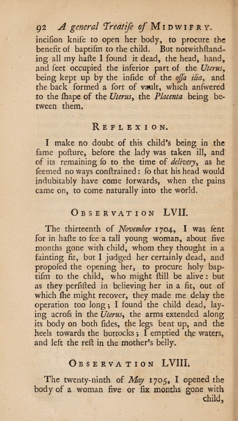 incifion knife to open her body, to procure the benefit of baptifm to the child. But notwithfland- ing all my hafte I found it dead, the head, hand, and feet occupied the inferior part of the Uterus^ being kept up by the infide of the offa ilia^ and the back formed a fort of vault, which anfwered to the fhape of the Uterus^ the 'Placenta being be¬ tween them. Reflexion. I make no doubt of this child’s being in the fame pofture, before the lady was taken ill, and of its remaining fo to the time of delivery^ as he feemed no ways conflrained: fo that his head would indubitably have come forwards, when the pains came on, to come naturally into the world. Observation LVIL The thirteenth of November 1704, I was fent for in hafte to fee a tall young woman, about five months gone with child, whom they thought in a fainting fit, but I judged her certainly dead, and propofed the opening her, to procure holy bap- tifm to the child, who might flill be alive: but as they perfiffed in believing her in a fit, out of which fhe might recover, they made me delay the operation too long *, I found the child dead, lay¬ ing acrofs in the Uterus^ the arms extended along its body on both fides, the legs bent up, and the heels towards the buttocks; I emptied the waters, and left the reft in the mother’s belly. Observation LVIII. The twenty-ninth of May 1705, I opened the body of a .woman five or fix months gone with child;^