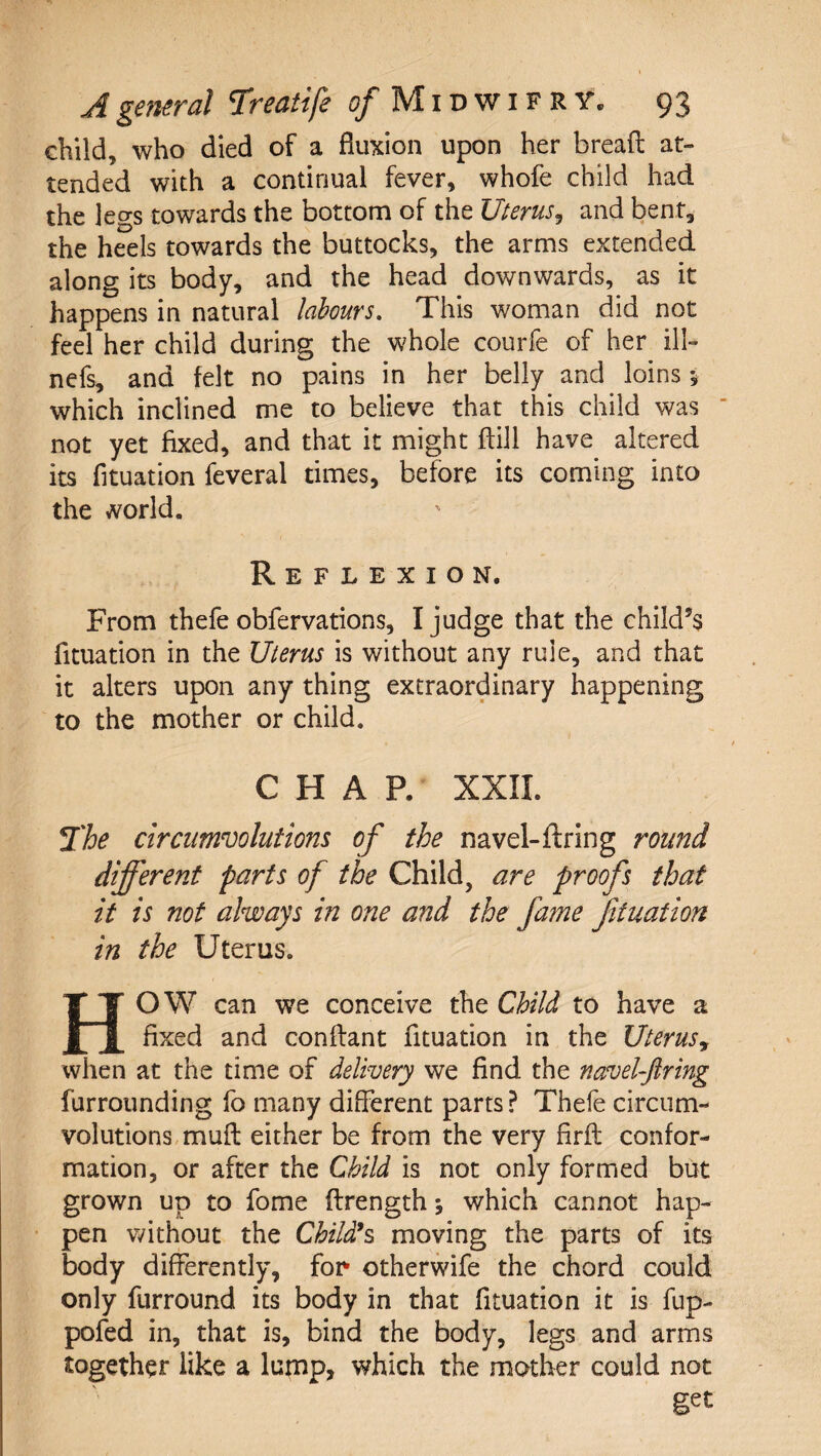 child, who died of a fluxion upon her bread at¬ tended with a continual fever, whofe child had the legs towards the bottom of the Uterus^ and bent, the heels towards the buttocks, the arms extended along its body, and the head downwards, as it happens in natural labours. This woman did not feel her child during the whole courfe of her ill- ncfs, and felt no pains in her belly and loins 5 which inclined me to believe that this child was ‘ not yet fixed, and that it might ftill have altered its fituation feveral times, before its coming into the world. Reflexion. From thefe obfervations, I judge that the child’s fituation in the Uterus is without any rule, and that it alters upon any thing extraordinary happening to the mother or child. CHAR XXII. ^'he circumvolutions of the navel-ftring round different parts of the Child, are proofs that it is not always in one and the fame Jituation in the Uterus. HOW can we conceive the Child to have a fixed and conftant fituation in the Uterus, when at the time of delivery we find the navel-ftring furroiinding fo many different parts ? Thefe circum¬ volutions, muff either be from the very firft confor¬ mation, or after the Child is not only formed but grown up to fome ftrength; which cannot hap¬ pen v/ithout the Childs moving the parts of its body differently, for^ otherwife the chord could only furround its body in that fituation it is fup- pofed in, that is, bind the body, legs and arms together like a lump, which the mother could not get