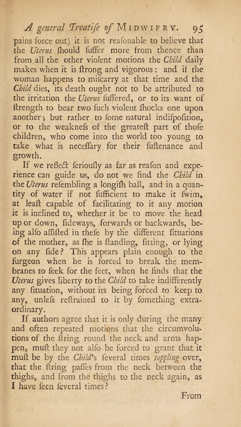 ( A general Treaiife M i d w i f R y. 9^ pains force out) it is not reafonable to believe that the Uterus fliould fuffer more from thence than from,all the other violent motions the Child daily makes when it is ftrong and vigorous: and if the woman happens to mifcarry at that time and the Child dies, its death ought not to be attributed to the irritation the Uterus fuffered, or to its want of ftrength to bear two fuch violent fhocks one upon another j but rather to fome natural indifpofition, or to the weaknels of the greateft part of thofe children, who come into the world too young to take what is neceffary for their fuflenance and growth. If we refledf ferioufly as far as reafon and expe¬ rience can guide us, do not we find the Child in the Uterus refembling a longifh ball, and in a quan¬ tity of water if not fufficient to make it fwim, at lead: capable of facilitating to it any motion it is inclined to, whether it be to move the head up or down, fideways, forwards or backwards, be¬ ing alfo aiTiffed in thefe by the different fituations of the mother, as fhe is ftanding, fitting, or lying on any fide? This appears plain enough to the furgeon when he is forced to break the mem¬ branes to feek for the feet, when he finds that the Uterus gives liberty to the Child to take indifferently any fituation, without its being forced to keep to any, unlefs refrained to it by fomething extra¬ ordinary. If authors agree that it is only during the many and often repeated motions that the circumvolu¬ tions of the firing, round the neck and arms hap¬ pen, muff they not alfo be forced to grant that it muff be by the Childd^ feveral times toppling over, that the firing paffes from the neck between the thighs, and from the thighs to the neck again, as I have feen feveral times ? From