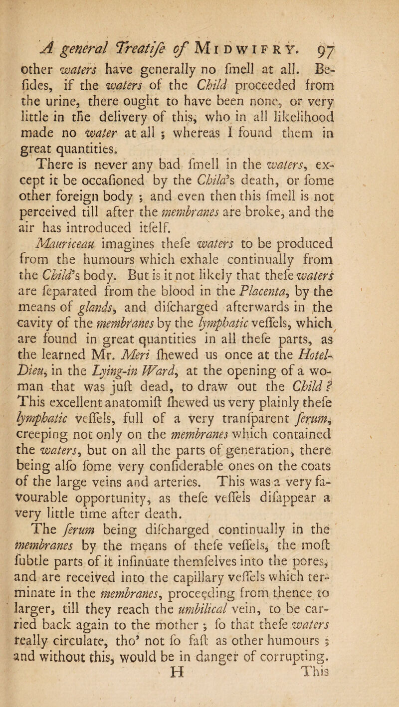 other waters have generally no fmelJ at all. Be- fides, if the waters of the Child proceeded from the urine, there ought to have been none, or very little in the delivery of this, who in all likelihood made no water at all $ whereas I found them in great quantities. There is never any bad fmell in the waters^ ex-» cept it be occafioned by the Chilals death, or fome other foreign body *, and even then this fmell is not perceived till after the membranes are broke, and the air has introduced itfelf. Maurkeau imagines thefe waters to be produced from the humours which exhale continually from the Child^s body. But is it not likely that thefe ivaters are feparated from the blood in the Placenta^ by the means of glands^ and difeharged afterwards in the cavity of the membranes by the lymphatic veffels, which^ are found in great quantities in ail thefe parts, as the learned Mr. Meri fhewed us once at the Hotel- Dieu^ in the Lying-in JVard^ at the opening of a wo¬ man that was juft dead, to draw out the Child f This excellent anatomift fhev/ed us very plainly thefe lymphatic veffels, full of a very tranfparent ferum^ creeping not only on the membranes which contained the waters^ but on all the parts of generation, there being alfo fome very confiderable ones on the coats of the large veins and arteries. This was a very fa¬ vourable opportunity, as thefe veffels difappear a very little time after death. The ferum being difeharged continually in the membranes by the means of thefe veffels, the moft fubtle parts of it infinuate themfelves into the pores, and are received into the capillary veffels which ter¬ minate in the membranes^ proceeding from thence to larger, till they reach the umbilical vein, to be car¬ ried back again to the mother *, fo that thefe waters really circulate, tho’ not fo faft as other humours 5 and without this, would be in danger of corrupting* H This