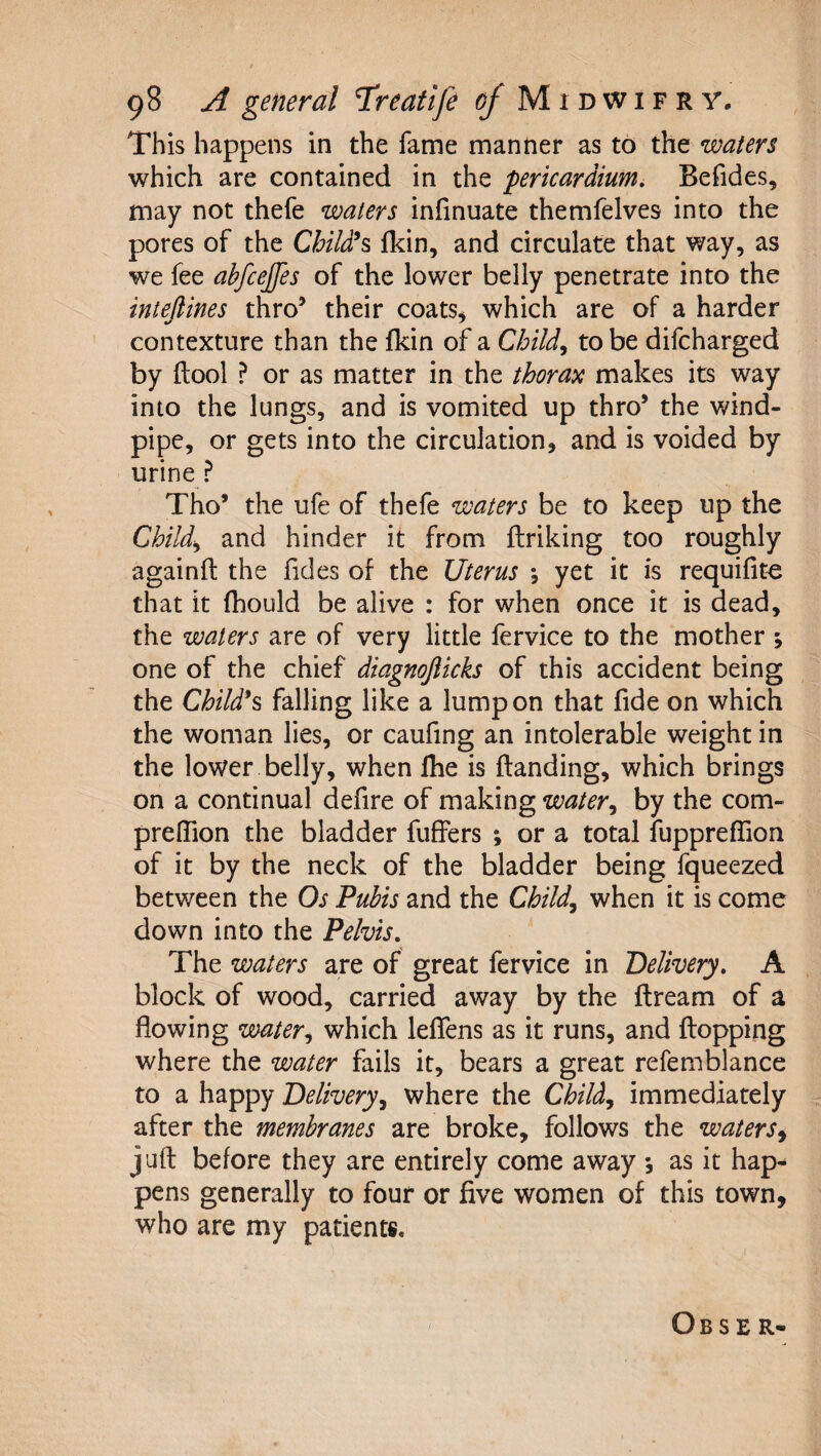 This happens in the fame manner as to the waters which are contained in the pericardium, Befides, may not thefe waters infinuate themfelves into the pores of the ChiWs&gt; Ikin, and circulate that way, as we fee abfcejfes of the lower belly penetrate into the intedines thro’ their coats, which are of a harder contexture than the fkin of a to be difcharged by ftool ? or as matter in the thorax makes its way into the lungs, and is vomited up thro’ the wind¬ pipe, or gets into the circulation, and is voided by urine ? Tho’ the ufe of thefe waters be to keep up the Child^ and hinder it from flriking too roughly againft the fides of the Uterus *, yet it is requifite that it (hould be alive : for when once it is dead, the waters are of very little fervice to the mother ; one of the chief diagnojlicks of this accident being the Child*s&gt; falling like a lump on that fide on which the woman lies, or caufing an intolerable weight in the lower belly, when fhe is ftanding, which brings on a continual defire of making water^ by the com- prelTion the bladder fuffers ; or a total fuppreflion of it by the neck of the bladder being fqueezed between the Os Pubis and the Child, when it is come down into the Pelvis, The waters are of great fervice in Delivery, A block of wood, carried away by the ftream of a flowing water, which leflens as it runs, and flopping where the water fails it, bears a great refemblance to a happy Delivery, where the Child, immediately after the membranes are broke, follows the waters^ juft before they are entirely come away *, as it hap¬ pens generally to four or five women of this town, who are my patients. Obse R*