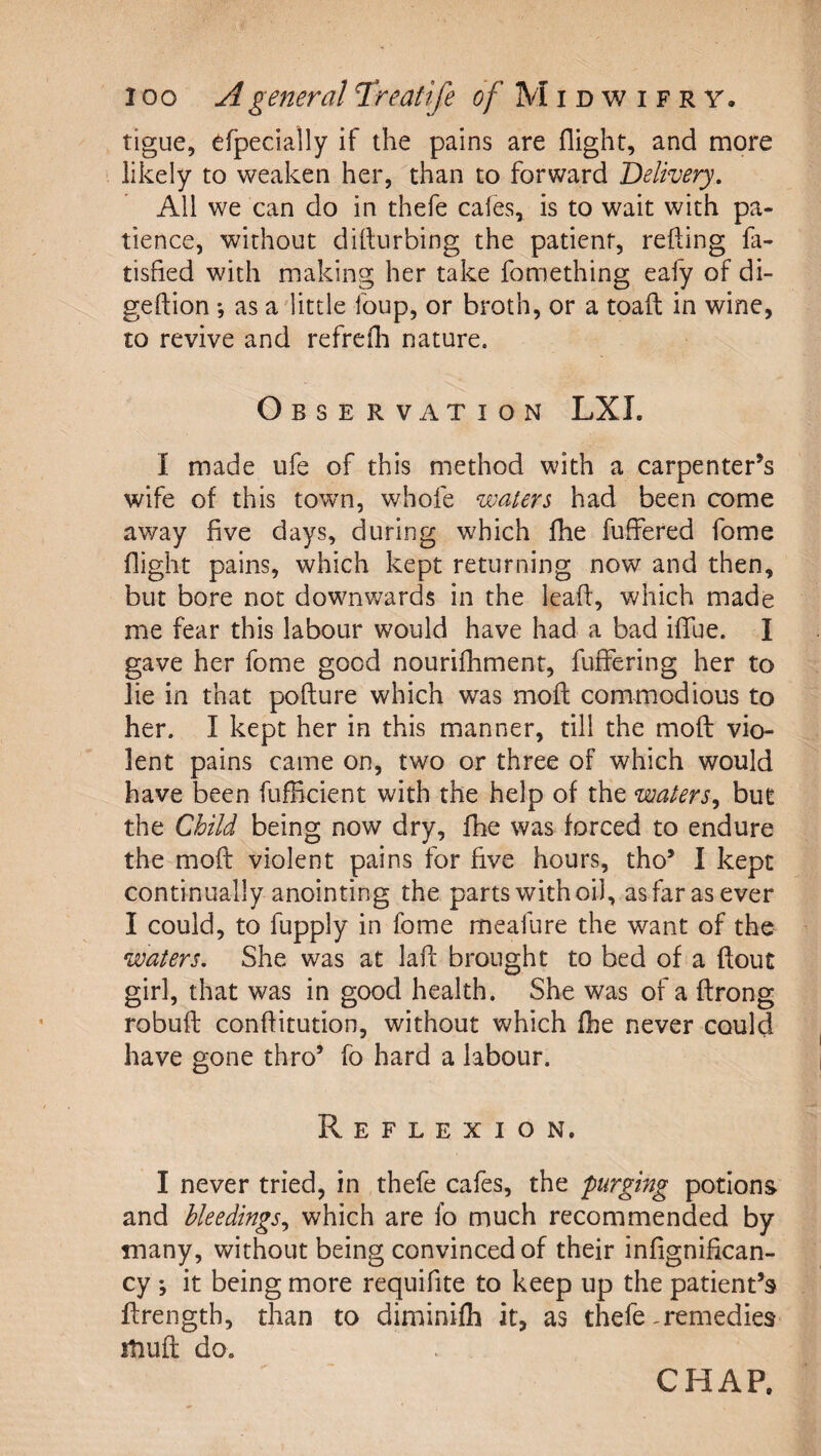 tigue, ^fpecially if the pains are flight, and more likely to weaken her, than to forward Delivery, All we can do in thefe cafes, is to wait with pa¬ tience, without diflurbing the patient, refting fa- tisfied with making her take fomething ealy of di- geftion ; as a little foup, or broth, or a toafl in wine, to revive and refrcfh nature. Observation LXI. I made ufe of this method with a carpenter’s wife of this town, whofe waters had been come away five days, during which fhe fuffered fome flight pains, which kept returning now and then, but bore not downwards in the leafl, which made me fear this labour would have had a bad iflue. I gave her fome good nourifhment, fuffering her to lie in that pofture which was moft commodious to her. I kept her in this manner, till the moft vio¬ lent pains came on, two or three of which would have been fiifficient with the help of the waters,, but the Child being now dry, fhe was forced to endure the moft violent pains for five hours, tho’ I kept continually anointing the parts with oil, as far as ever I could, to fupply in fome meafure the want of the waters. She was at laft brought to bed of a ftout girl, that was in good health. She was of a ftrong robuft conftitution, without which fhe never could have gone thro’ fo hard a labour. Reflexion. I never tried, in thefe cafes, the purging potions and bleedings,, which are fo much recommended by many, without being convinced of their infignifican- cy ; it being more requifite to keep up the patient’s ftrength, than to diminifh it, as thefe remedies itiuft do. CHAP.