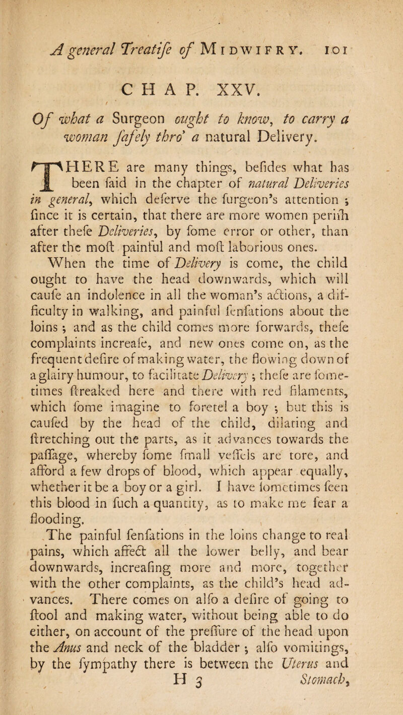 CHAP. XXV. f Of what a Surgeon ought to know, to carry a woman fafely thro a natural Delivery. There are many things, befidcs what has been faid in the chapter of natural Deliveries in general, which deferve the furgeon’s attention *, fince it is certain, that there are more women perifh after thefe Deliveries, by fome error or other, than after the moft painful and moft laborious ones. When the time of Delivery is come, the child ought to have the head downwards, which will caufe an indolence in all the woman’s adions, a dd- ficulty in walking, and painful fenfations about the loins; and as the child comes more forwards, thefe complaints increafe, and new ones come on, as the frequent defire of making water, the flowing down of a glairy humour, to Delivery ; thefe are fome- times fereaked here and there with red filaments, which fome imagine to foretei a boy ; but this is caufed by the head of the child, dilating and Itretching out the parts, as it advances towards the pafTage, whereby fome fmall vefTeis are tore, and afford a few drops of blood, which appear equally, whether it be a boy or a girl. I have iometimes feen this blood in fuch a quantity, as to make me fear a flooding, .The painful fenfations in the loins change to real pains, which affedl all the lower belly, and bear downwards, increafing more and more, together with the other complaints, as the child’s head ad- ■ vances. There comes on alfo a defire of going to ftool and making water, without being able to do either, on account of the prefllire of the head upon the Anus and neck of the bladder •, alfo vomitings, by the fympathy there is betv/een the Uterus and