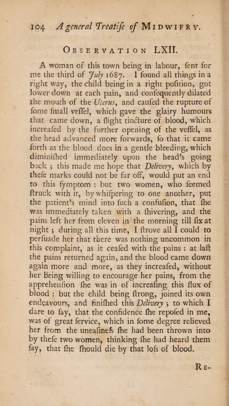 Observation LXII. A woman of this town being in labour, ftmt for me the third of July 1687. 1 found all things in a right way, the child being in a right pofition, got lower down at each pain, and confequently dilated the mouth of the Uterus^ and caufed the rupture of fome fmall vefTel, which gave the glairy humours that came down, a flight tindlure of blood, which increafed by the further opening of the vefTel, as the head advanced more forwards, To that it came forth as the blood does in a gentle bleeding, which diminifhed immediately upon the head's going back ; this made me hope that Delivery^ which by thefe marks could not be far off, would put an end to this fymptom : but two women, who feemed ffruck with it, by wdiifpering to one another, put the patient's mind into fuch a confufion, that .fhe was immediately taken with a fiiivering, and the pai ns left her from eleven in the morning till fix at night ^ during all this time, I ftrove all I could to perfuade her that there was nothing uncomimon in this complaint, as it ceafed with the pains : at laft: the pains returned again, and the blood came down again more and more, as they increafed, without her being willing to encourage her pains, from the apprehenfion fhe was in of increafing this flux of blood : but the child being ftrong, joined its own endeavours, and finifhed this Delivery , to which I dare to fay, that the confidence fhe repofed in me, was of great fervice, which in fome degree relieved her from the uneafinel^ fhe had been thrown into by thefe two women, thinking fhe had heard them fay, that flie fhould die by that lofs of blood.