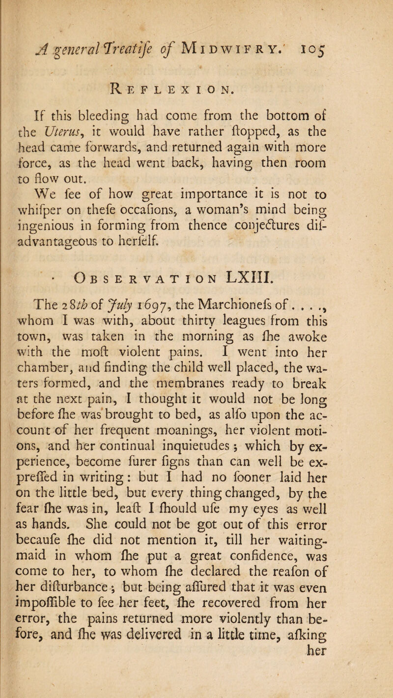 Reflexion. If this bleeding had come from the bottom of the Uterus^ it would have rather hopped, as the head came forwards, and returned again with more force, as the head went back, having then room to how out. We fee of how great importance it is not to whifper on thefe occafions, a woman’s mind being ingenious in forming from thence conjedlures dif¬ ad van tageous to herfelf. Observation LXIII. The 2 of July i the Marchionefs of. , . whom I was with, about thirty leagues from this town, was taken in the morning as flie awoke with the mod violent pains. I went into her chamber, and finding the child well placed, the wa¬ ters formed, and the membranes ready to break at the next pain, I thought it would not be long before fhe wasTrought to bed, as alfo upon the ac¬ count of her frequent moanings, her violent moti-' ons, and her continual inquietudes •, which by ex¬ perience, become furer figns than can well be ex- preffed in writing: but I had no fooner laid her on the little bed, but every thing changed, by the fear fhe was in, lead I fhould ufe my eyes as v/ell as hands. She could not be got out of this error becaufe fhe did not mention it, till her waiting- maid in whom fhe put a great confidence, was come to her, to whom fhe declared the reafon of her didurbance; but being afTured that it was even impoflible to fee her feet, fhe recovered from her error, the pains returned more violently than be¬ fore, and fhe was delivered in a little time, afking her