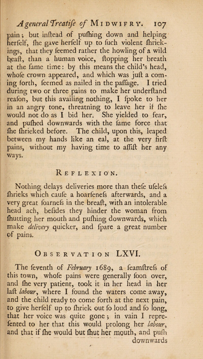 pain; but inftead of pufhing down and helping herfelf, fhe gave herfelf up to fuch violent fhriek- ings, that they feemed rather the howling of a wild b,eafl', than a human voice, flopping her breath at the fame time: by this means the child’s head, whofe crown appeared, and which was jufl a com¬ ing forth, feemed as nailed in the paflage. I tried during two or three pains to make her underfland reafon, but this availing nothing, I fpoke to her in an angry tone, threatning to leave her if fhe would not do as I bid her. She yielded to fear, and pulhed downwards with the fame force that fhe fhrieked before. The child, upon this, leaped between my hands like an eal, at the very firfl pains, without my having time to affift her any ways. Reflexio'n. Nothing delays deliveries more than thefe ufelefs fhrieks which caufe a hoarfenefs afterwards, and a very great foarnefs in the breafl, with an intolerable head ach, befides they hinder the woman from fhutting her mouth and pufhing downwards, which make delivery quicker, and fpare a great number pf pains. Observation LXVI. The feventh of February 1689, a feamflrefs of this town, whofe pains were generally foon over, and fhe very patient, took it in her head in her lafl labour^ where I found the waters come away, and the child ready to come forth at the next pain, to give herfelf up to fhriek out fo loud and fo long, th^t her voice was quite gone *, in vain I repre- fented to her that this would prolong her labour^ and that if fhe would but fhut her mouth, and pufh ““ ” ^ dov/nwards