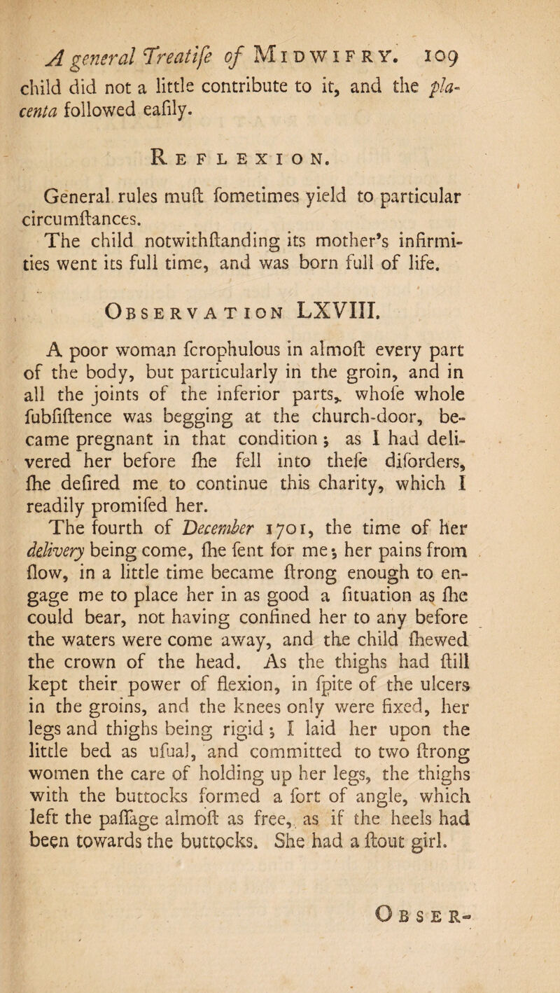 child did not a little contribute to it, and the pla¬ centa followed eafily. Reflexion. Ge'neral rules mud fometimes yield to particular circumftances. The child notwithftanding its mother’s infirmi¬ ties went its full time, and was born full of life. Observation LXVIII. A poor woman fcrophulous in almofl: every part of the body, but particularly in the groin, and in all the joints of the inferior parts,, whofe whole fubfiftence was begging at the church»door, be¬ came pregnant in that condition j as I had deli¬ vered her before fhe fell into thefe diforders, flie defired me to continue this charity, which I readily promifed her. The fourth of December 1701, the time of her delivery being come, (he fent for me*, her pains from flow, in a little time became ftrong enough to en¬ gage me to place her in as good a fituation as fhe could bear, not having confined her to any before the waters were come away, and the child fliewed the crown of the head. As the thighs had ftill kept their power of flexion, in fpite of the ulcers in the groins, and the knees only were fixed, her legs and thighs being rigid ^ I laid her upon the little bed as ufua), and committed to two ftrong women the care of holding up her legs, the thighs with the buttocks formed a fort of angle, which left the paflage almofl: as free, , as if the heels had been towards the buttocks. She had a flout girl.