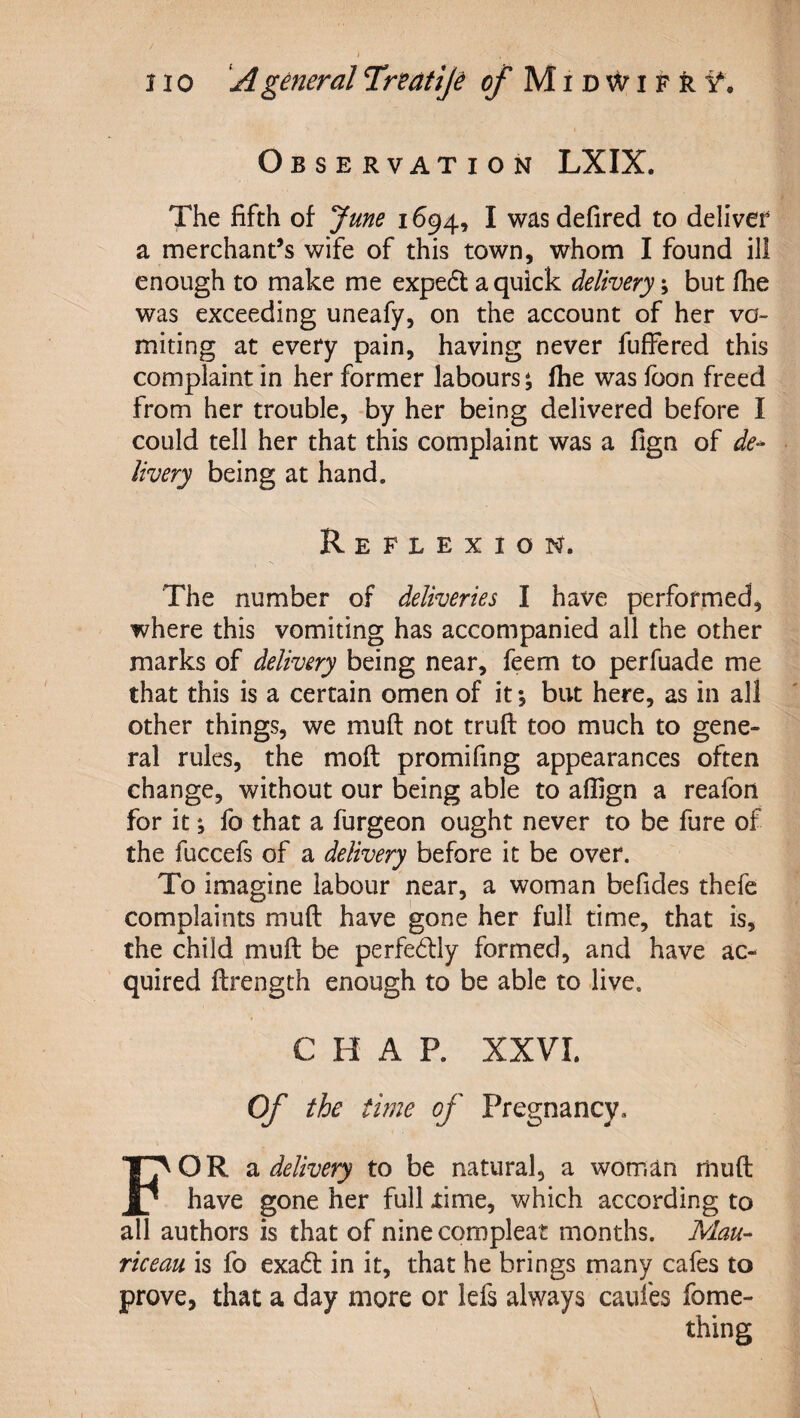 Observation LXIX. The fifth of June 1694, I was defired to deliver a merchant’s wife of this town, whom I found ill enough to make me expedl a quick delivery; but fhe was exceeding uneafy, on the account of her vo¬ miting at every pain, having never fufFered this complaint in her former labours; Ihe was foon freed from her trouble, -by her being delivered before I could tell her that this complaint was a fign of de¬ livery being at hand. Reflexion. The number of deliveries I have performed, where this vomiting has accompanied all the other marks of delivery being near, feem to perfuade me that this is a certain omen of it *, but here, as in all other things, we muft not truft too much to gene¬ ral rules, the moft promifing appearances often change, without our being able to affign a reafon for it *, fo that a furgeon ought never to be fure of the fuccefs of a delivery before it be over. To imagine labour near, a woman befides thefe complaints muft have gone her full time, that is, the child muft be perfedly formed, and have ac¬ quired ftrength enough to be able to live. CHAP. XXVI. Of the time of Pregnancy, For 2i delivery to be natural, a woman rhuft have gone her full xime, which according to all authors is that of nine compleat months. Man- riceau is fo exadl in it, that he brings many cafes to prove, that a day more or lefs always caufes fome- thing