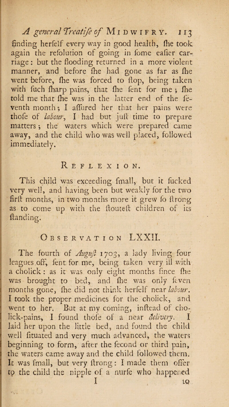 A geiteral 7reatlfe ^Midwifry* J13 finding hcrfelf every way in good health, flie took again the refolution of going in home eafier car¬ riage ; but the flooding returned in a more violent manner, and before fhe had gone as far as fhe went before, fhe was forced to flop, being taken with fuch fharp pains, that flie fent for me ; fhe told me that fhe was in the latter end of the fe- venth month; I afllired her that her pains wTre thofe of labourj I had but jufl time to prepare matters; the waters which v/ere prepared came away, and the child who was v/ell placed, followed immediately. Reflexion. This child was exceeding fmall, but it fucked very well, and having been but weakly for the two firfl months, in two months more it grew fo flrong as to come up with the ftouteft children of its ftanding. O B S E R V A T I O N LXXII. The fourth of Augujl 1703, a lady living four leagues off, fent for me, being taken very ill with a cholick : as it was only eight months flnce fhe was brought to bed, and flie was only ftven months gone, fne did not think herfelf labour. I took the proper medicines for the cholick, and went to her. But at my coming, inftead of cho- lick-pains, I found thofe of a near delivery. I laid her upon the little bed, and found the child well fituated and very much advanced, the waters beginning to form, after the fecond or third pain, the waters came away and the child followed them. It was fmall, but very flrong: I made them offer tp the child the nipple of a nurfe who happened