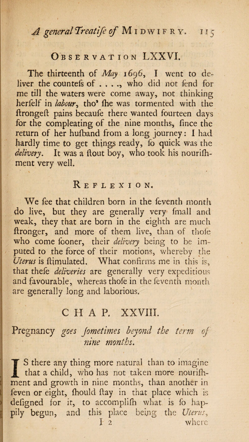 Observation LXXVI. The thirteenth of May 1696, I went to de¬ liver the countefs of . . . who did not fend for me tiJl the waters were come away, not thinking herfelf in labour^ tho* fhe was tormented with the ftrongeft pains becaufe there wanted fourteen days for the compleating of the nine months, fince the return of her hufband from a long journey: 1 had hardly time to get things ready, fo quick was the ddivery. It was a ftout boy, who took his nourifh- ment very well. Reflexion. We fee that children born in the feventh month do live, but they are generally very fmall and weak, they that are born in the eighth are much ftronger, and more of them live, than of thofe who come fooner, their delivery being to be im¬ puted to the force of their motions, whereby the Uterus is ftimulated. What confirms me in this is, that thefe deliveries are generally very expeditious and favourable, whereas thofe in the feventh month are generally long and laborious. CHAP. XXVIII. Pregnancy goes Jometimes beyond the ferin of nine months, IS there any thing more natural than to imagine that a child, who has not taken more nourifh- ment and growth in nine months, than another in feven or eight, fhould flay in that place which is defigned for it, to accomplifh what is fo hap¬ pily begun, and this place being the Uterus^ I' 2 where