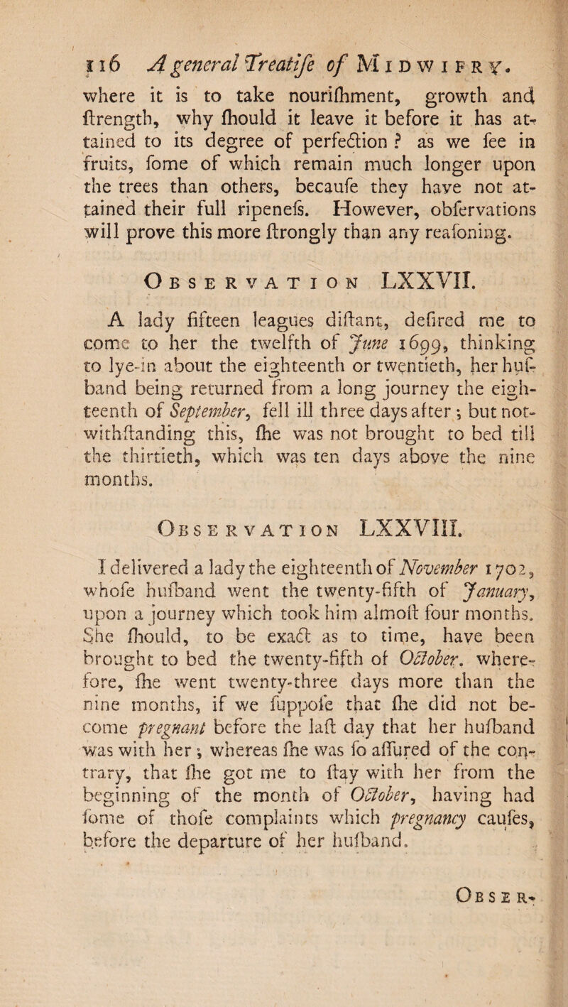 where it is to take nourifhment, growth and ftrength, why fhould it leave it before it has at- tained to its degree of perfedlion ? as we fee in fruits, fome of which remain much longer upon the trees than others, becaufe they have not at¬ tained their full ripenels. However, obfervations will prove this more ftrongly than any reafoning. O BSERVATION LXXVII. A lady fifteen leagues difiant, defired me to come to her the twelfth of June 1699, thinking to lye-in about the eighteenth or twentieth, her huf- band being returned from a long journey the eigh¬ teenth of September^ fell ill three days after *, but nor- withflanding this, (he was not brought to bed till the thirtieth, which was ten days above the nine months. ObS E R VAT ION LXXVIII. I delivered a lady the eighteenth of November 1702, whofe hufDand went the twenty-fifth of January^ upon a journey which took him almolt four months. She fhould, to be exadi: as to time, have been brought to bed the twenty-fifth of Ocloher, where¬ fore, fhe went twenty-three days more than the nine months, if we fqppofe that fhe did not be¬ come pregnant before the laft day that her hufband was with her; whereas fne was fo afilired of the con¬ trary, that fhe got me to flay with her from the beginning of the month of O5ioher^ having had fome of thofe complaints which pregnancy caufes, before the departure of her hufband.