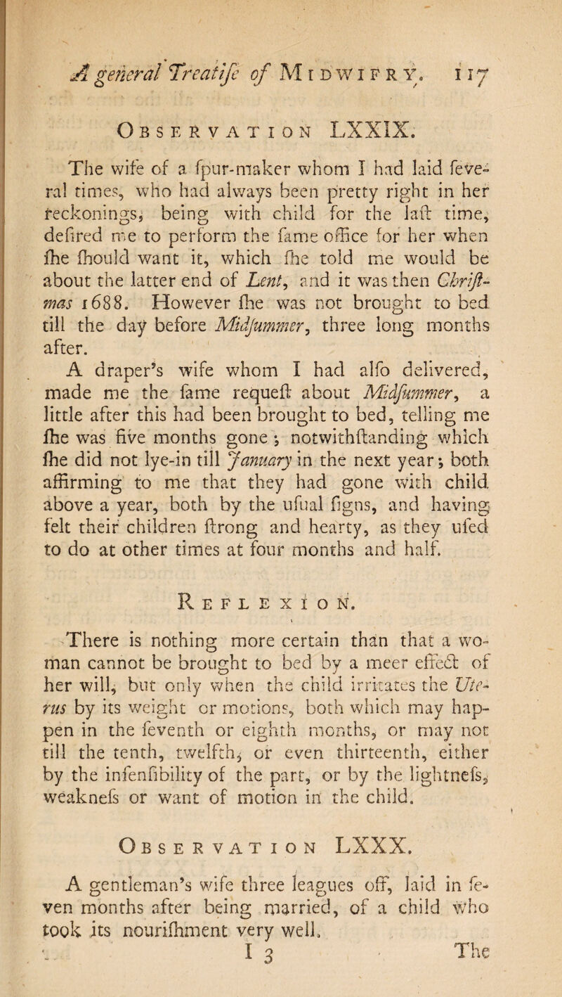 Observation LXXIX. The wife of a fpur-maker whom I had laid feve- ral times, who had always been pretty right in her reckonings^ being with child for the lafl: time, dehred me to perform the fame office for her when fhe fhoilld v/ant it, which fhe told me would be about the latter end of Lent^ and it v/as then Chrift- mas 1688. Hov/ever fhe was not brought to bed till the day before Midjummer^ three long months after. A draper’s wife whom I had alfo delivered, made me the fame requefl about Midfummer^ a little after this had been brought to bed, telling me Ihe was five months gone \ notwithftanding which fhe did not lye-in till January in the next year*, both affirming to me that they had gone with child above a year, both by the ufual figns, and having felt their children ftrong and hearty, as they ufed to do at other times at four months and half. Reflexion. \ There is nothing more certain than that a Vvo- man cannot be brought to bed by a meer effed: of her will, but only when the child irritates the Ute¬ rus by its weight or motions, both which may hap¬ pen in the feventh or eighth months, or may not till the tenth, twelfth, or even thirteenth, either by the infenfibility of the part, or by the lightncfsji weaknefs or want of motion in the child. Observation LXXX, A gentleman’s wife three leagues off, laid in fc- ven months after being married, of a child \Vho took its nourifhment very well. 13 The