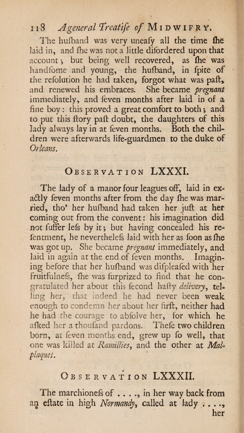 I'he hufband was very uneafy all the time (he laid in, and ihe was not a little dilbrdered upon that account *, but being well recovered, as flie was handfome and young, the hufband, in fpite of the refolution he had taken, forgot what was paft, and renewed his embraces. She became pregnant immediately, and feven months after laid in of a fine boy: this proved a great comfort to both; and to put this ftory pail doubt, the daughters of this lady always lay in at feven months. Both the chib dren were afterwards life-guardmen to the duke of Orleans. O BSE R VAT I ON Lxxxr. The lady of a manor four leagues off, laid in ex* a£lly feven months after from the day fhe was mar¬ ried, tho’ her hufband had taken her juft at her coming out from the convent: his imagination did .not fuffer lefs by it; but having concealed his re- fentment, he neverthelefs laid with her as foon as fhe was got up. She became pregnant immediately, and laid in again at the end of feven months. Imagin¬ ing before that her hufband was difpleafed with her fruitfulnefs, flie was furprized to find that he con¬ gratulated her about this fecond hafty delivery.^ tel¬ ling her, that indeed he had never been weak enough to condemn her about her firft, neither had he had the courage to abfolve her, for which he afked her a thoufand pardons. Thefe two children born, at feven months end, grew up fo well, that one was killed at Ramillies^ and the other at MaU plaquet. Observation LXXXII. The marchionefs of . . . in her way back from an eftate in high Normandy, called at lady . . . her