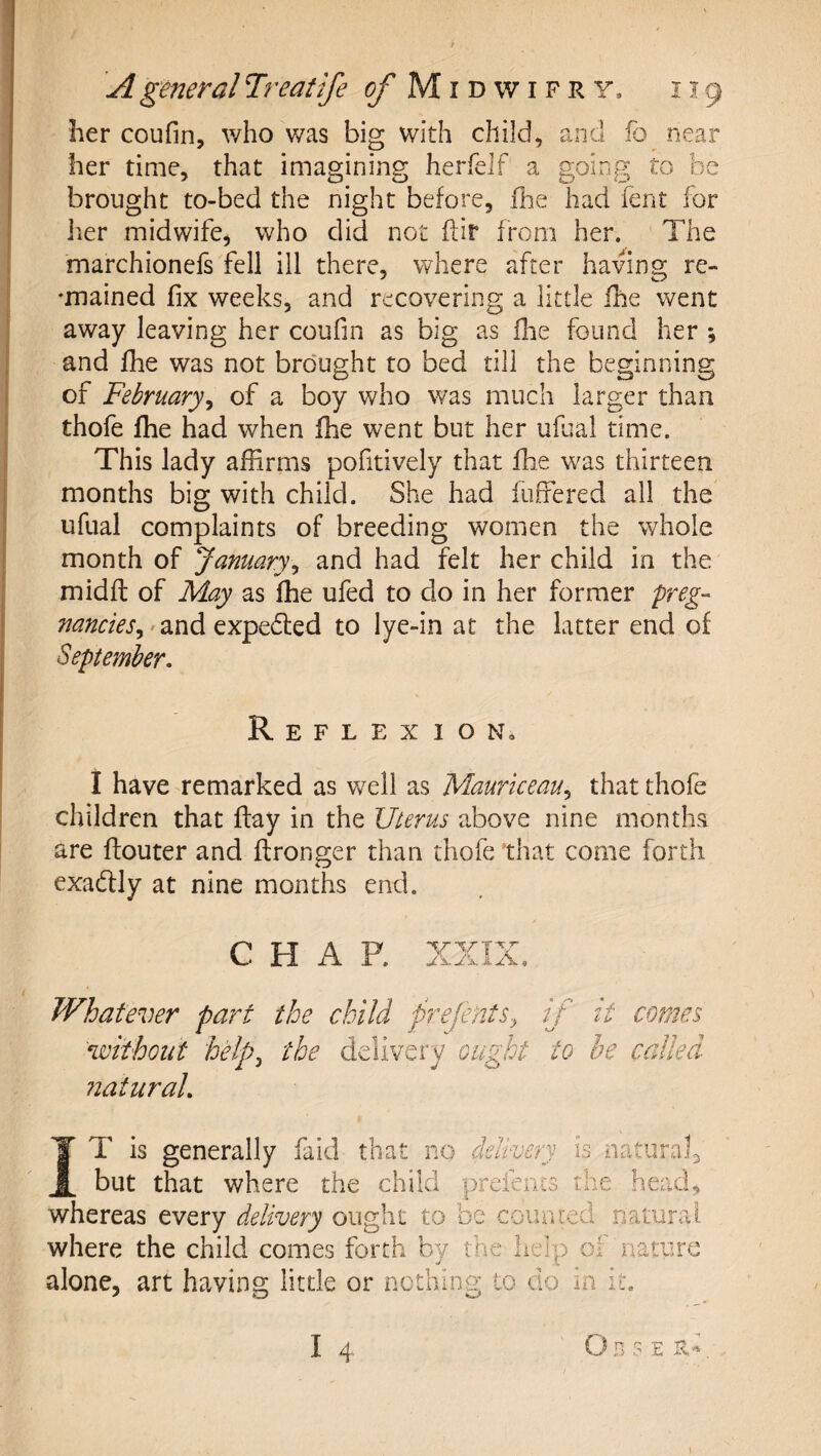 her coufin, who was big with child, aAid fo near her time, that imagining herfelf a going to be brought to-bed the night before, flie had lent for her midwife, who did not ftir from her. The marchionefs fell ill there, where after having re- ♦mained fix weeks, and recovering a little ihe went away leaving her coufin as big as fhe found her ; and fhe was not brought to bed till the beginning of February^ of a boy who was much larger than thofe Ihe had when fhe went but her ufual time. This lady affirms pofitively that fhe was thirteen months big with child. She had fuffered all the ufual complaints of breeding women the whole month of January^ and had felt her child in the midfl of May as fhe ufed to do in her former freg- nandes^ rand cxpcdicd to lye-in at the latter end of September. Reflexion, 1 have remarked as well as Mauriceau.^ that thofe children that ftay in the Uterus above nine months are flouter and ftronger than thofe that come forth exadlly at nine months end. CHAP. JL.K xiLA. « Whatever part the child prefents.^ if without help^ the delivery ought to natural. it comes be called IT is generally faid that no delivery is natural^ but that where the child prefeiics the head, whereas every delivery ought to be coiuued natural where the child comes forth by the help oi iiatiirc alone, art having little or nothing to do in it.