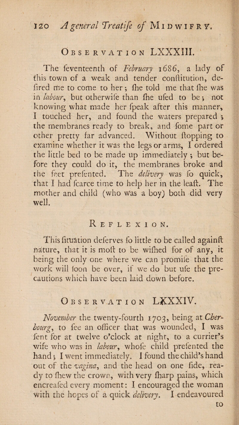 I 120 A general Treatife of Midwifry/ Observation LXXXIII. ‘ The feventeenth of February 1686, a lady of this town of a weak and tender conftitution, de- fircd me to come to her; flie told me that llie was in labour^ but otherwife than fhe ufed to be •, not knowing what made her fpeak after this manner, 1 touched her, and found the v/aters prepared ; the membranes ready to break, and fome part or other pretty far advanced. Without ftopping to examine whether it was the legs or arms, I ordered the little bed to be made up immediately ; but be¬ fore they could do it, the membranes broke and the feet prefented. The delivery was fo quick, that I had fcarce time to help her in the leaft. The mother and child (who was a boy) both did very well. Reflexion. This fitiiation deferves fo little to be called againft naiture, that it is mofl: to be wifhed for of any, it being the only one where we can promife that the work will ioon be over, if v^e do but ufe the pre¬ cautions which have been laid down before. Observation LKXXIV. November the twenty-fourth 1703, being dit Cher^ hourg^ to fee an officer that was wounded, I was fent for at twelve o’clock at night, to a currier’s wife who was in labour^ whofe child prefented the hand; I went immediately. I found the child’s hand out of the vagina^ and the head on one fide, rea¬ dy to fhew the crown, with very fharp pains, which encreafed every moment: I encouraged the woman with the hopes of a quick delivery. I endeavoured to