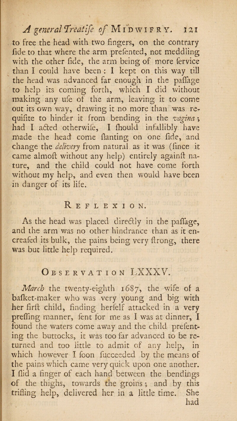 to free the head with two fingers, on the contrary fide to that where the arm prefented, not meddling with the other fide, the arm being of more fervice than I could have been : I kept on this way till the head was advanced far enough in the pafiage to help its coming forth, which I did without making any ufe of the arm, leaving it to come out its ov/n w^ay, drawing it no more than was re- quifite to hinder it from bending in the vagina \ had I adfed otherv/ife, I fhould infallibly have made the head come fianting on one fide, and change delivery from natural as it was (fince it came aimofl: without any help) entirely again (I na¬ ture, and the child could not have come forth without my help, and even then would have been in danger of its life. Reflexion. As the head was placed direclly in the pafiage, and the arm v/as no other hindrance than as it en- creafed its bulk, the pains being very firong, there was but little help required. Observation LXXXV. March the twenty-eighth 1687, the w^ife of a bafket-maker who was very young and big with her firfi: child, finding herfelf attacked in a very prefling manner, fent for me as I was at dinner, I found the waters come away and the child prefent- ing the buttocks, it was too far advanced to be re¬ turned and too little to admit of any help, in which however I foon fucceeded by the means of the pains v/hich came very quick upon one another. I fiid a finger of each han^d between the bendings of the thighs, towards the groins, and by this trifling help, delivered her in a little time. She had