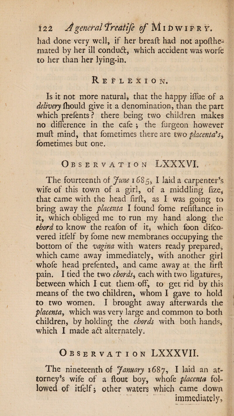 had done very well, if her breaft had not apofthe- mated by her ill condudl, which accident was worfe to her than her lying-in. REPLEXiOf^. I . Is it not more natural, that the happy iffue of a delivery ihovild give it a denomination, than the part which prefents ? there being two children makes no difference in the cafe ; the fargeon however muft mind, that fometimes there are two placenta^ fometimes but one. Observation LXXXVL ^ The fourteenth of June i68^^ I laid a carpenter’s wife of this town of a girl, of a middling fize,; that came with the head firfl, as I was going to bring away the placenta I found fome refiftance in it, which obliged me to run my hand along the ehord to know the reafon of it^ which foon difco- vered itfelf by fome new membranes occupying the bottom of the vagina with waters ready prepared^ which came away immediately, with another girl whofe head prefented, and came away at the firft pain. I tied the two chords^ each with two ligatures, between which I cut them'off, to get rid by this means of the two children, whom I gave to hold to two women. I brought away afterwards the placenta^ which was very large and common to both childrenj by holding the chords with both hands, which I made ad: alternately. Observation LXXXVII. The nineteenth of January 1687, ^ torney^s wife of a flout boy, whofe placenta fol¬ lowed of itfelf j other waters which came down immediately,