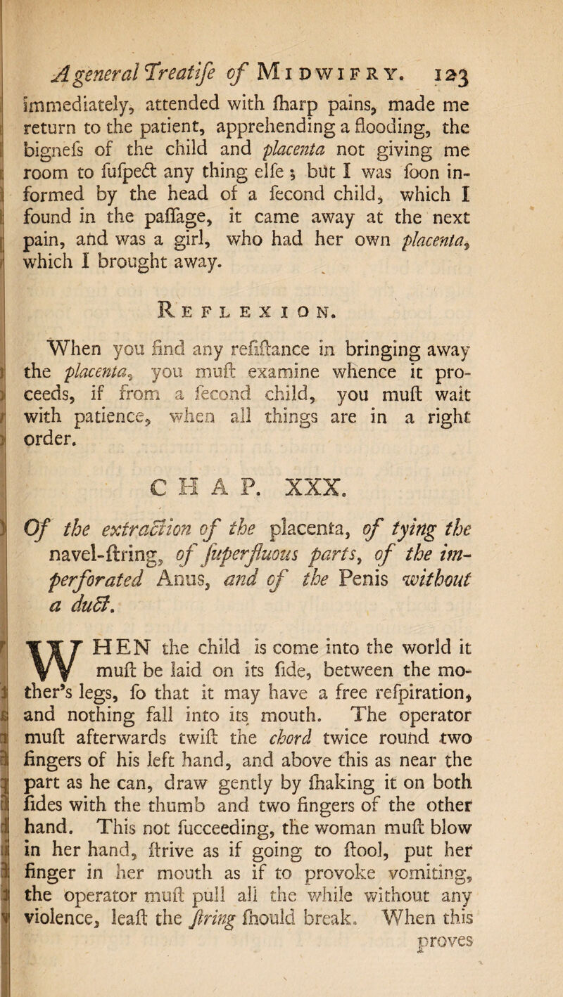 I immediately, attended with lharp pains, made me return to the patient, apprehending a flooding, the bignefs of the child and place7tta not giving me room to fufped any thing elfe *, but I was foon in¬ formed by the head of a fecond child, which I I found in the paflage, it came away at the next [ pain, aUd was a girl, who had her own placenta^ 1 which 1 brought away. Reflexion. When you find any refiilance in bringing away I the placenta^ you moil: examine whence it pro- ) ceeds, if from a fecond child, you muft wait r with patience, when all things are in a right i order. CHAP. XXX. ) Of the extraction of the placenta, of tying the navel-ftring, of fuperfluous parts^ of the im¬ perforated Anus, and of the Penis without a duSi, t WHEN the child is come into the world it mufl: be laid on its fide, between the mo¬ ther’s legs, fo that it may have a free refpiration, and nothing fall into its mouth. The operator muft afterwards twifl: the chord twice round two fingers of his left hand, and above this as near the part as he can, draw gently by fhaking it on both fides with the thumb and two fingers of the other hand. This not fucceeding, the woman mufl: blow in her hand, firive as if going to flool, put her finger in her mouth as if to provoke vomiting, the operator mufl; pull all the while vfithout any violence, leafl; the Jtring fhould breaka When this proves