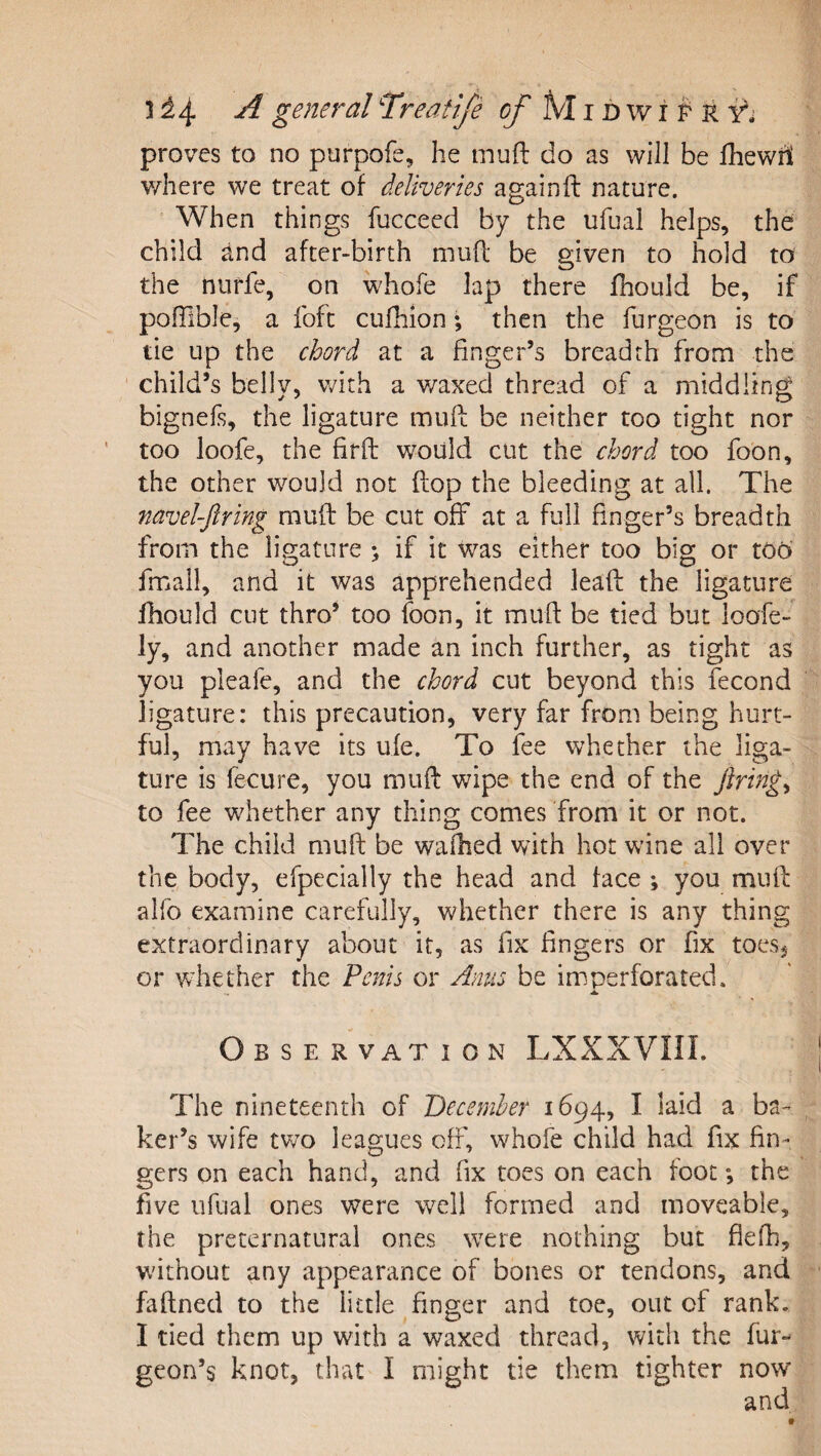 1^4 ^ general T’reatife ^ M i d w i F' r proves to no purpofe, he mufl: do as will be fhewrt v/here we treat of deliveries againft nature. When things fucceed by the ufual helps, the child and after-birth muff be given to hold to the nnrfe, on whofe lap there fhould be, if pofTible, a fofc cufliion; then the furgeon is to tie up the chord at a finger’s breadth from the child’s belly, with a waxed thread of a middling bignefs, the ligature muft be neither too tight nor too loofe, the firfl: would cut the chord too foon, the other would not flop the bleeding at all. The navel-Jlring muft be cut off at a full finger’s breadth from the ligature &gt; if it was either too big or tOo fmail, and it was apprehended leafl: the ligature fhould cut thro* too foon, it mufl be tied but loafed ly, and another made an inch further, as tight as you pleafe, and the chord cut beyond this fecond ligature: this precaution, very far from being hurt¬ ful, may have its ule. To fee whether the liga¬ ture is fecure, you mufl: wipe the end of the firings to fee whether any thing comes from it or not. The child muff be wailied with hot wine all over the body, efpecially the head and face ; you mull: alfb examine carefully, whether there is any thing extraordinary about it, as fix fingers or fix toesj or wdiether the Penis or Anns be imperforated. Observation LXXXVIIL The nineteenth of December 1694, I laid a ba¬ ker’s wife tv7o leagues off, whofe child had fix fin¬ gers on each hand, and fix toes on each foot; the five ufual ones were well formed and moveable, the preternatural ones \vere nothing but fiefh, without any appearance of bones or tendons, and faftned to the little finger and toe, out of rank. I tied them up with a waxed thread, with the fur- geon’s knot, that I might tie them tighter now