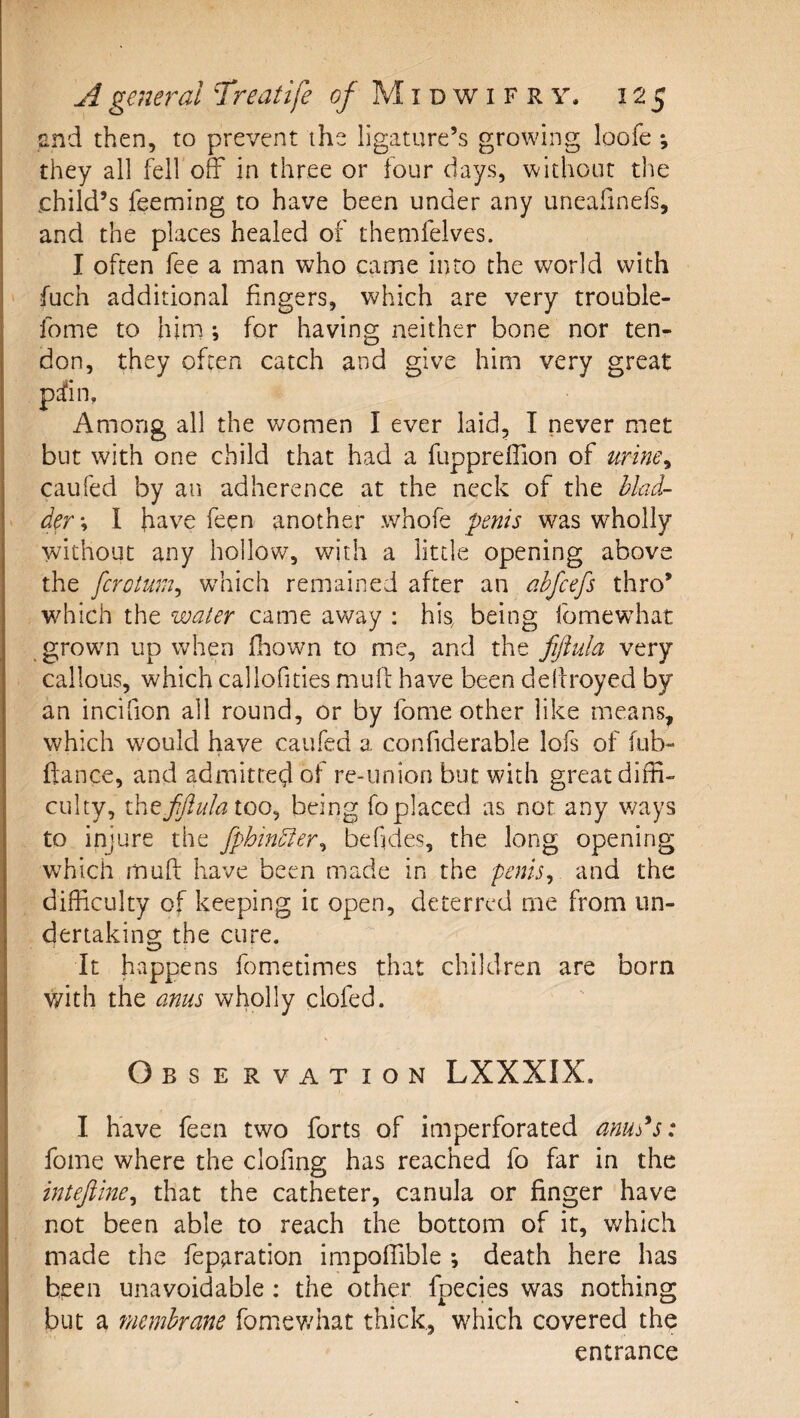 £nd then, to prevent the ligature’s growing loofe *, they all fell off in three or four days, without the child’s feeming to have been under any uneafinefs, and the places healed of themfelves. I often fee a man who came into the world with fuch additional fingers, which are very trouble- fome to him *, for having neither bone nor ten¬ don, they often catch and give him very great pd^in. Among all the women I ever laid, I never met but with one child that had a fuppreffion of urine^ caufed by an adherence at the neck of the blad¬ der \ I have feen another whofe penis was wholly without any hollow, with a little opening above the fcrotum^ w^hich remained after an ahfcefs thro’ which the water came away : his, being fomewdiat growm up when fhown to me, and the fifiula very callous, which callofities mull have been dellroyed by an incifion all round, or by fome other like means, which w'ould have caufed a confiderable lofs of fub- ftance, and admitted of re-union but with great diffi¬ culty, ih^fflulaioo^ being fo placed as not any ways to injure the fphinbder^ befjdes, the long opening which mull have been made in the penis^ and the difficulty of keeping it open, deterred me from un¬ dertaking the cure. It ffappens fometimes that children are born v/ith the anus wholly clofed. Observation LXXXIX. I have feen two forts of imperforated anud^s: fome where the clofing has reached fo far in the inteftine^ that the catheter, canula or finger have not been able to reach the bottom of it, which made the feparation impoffible *, death here has been unavoidable : the other fpecies was nothing but a membrane fomev/hat thick, which covered the entrance