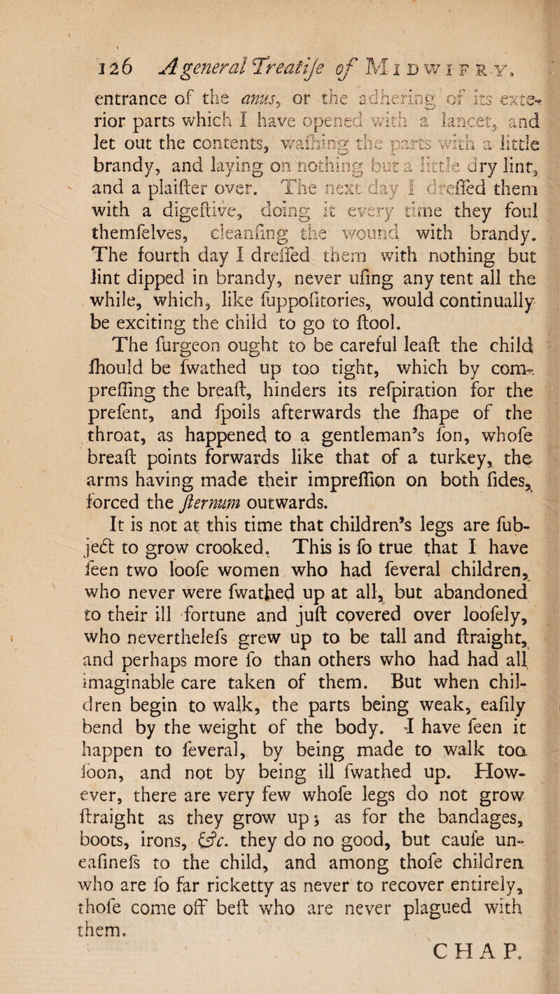 entrance of the anus.^ rior parts which I have open or tile adnenoe' or its exte- ea vvitii let out the contents, w a Iarjcet5 and ing the parts with a little brandy, and laying on nothing bora little dry lint^ and a plaifter over. The next day 1 drcfled them with a digeftive, doing it every time they foul themfelves, cleaiifing the wound with brandy. The fourth day I dreffed them with nothing but lint dipped in brandy, never ufing any tent all the while, which, like fuppofitories, would continually be exciting the child to go to flool. The furgeon ought to be careful lead the child fhould be fwathed up too tight, which by com?, prefiing the bread, hinders its refpiration for the prefent, and fpoils afterwards the fhape of the throat, as happened to a gentleman’s fon, whofe bread points forwards like that of a turkey, the- arms having made their impreflion on both fides, forced the ftermm outwards. It is not at this time that children’s legs are fub- jedt to grow crooked, This is fb true that I have feen two loofe women who had feveral children, who never were fwathed up at all, but abandoned to their ill fortune and jud covered over loofely, who neverthelefs grew up to be tall and draight, and perhaps more fo than others who had had all imaginable care taken of them. But when chil¬ dren begin to walk, the parts being weak, eafily bend by the weight of the body, d have feen it happen to feveral, by being made to walk too loon, and not by being ill fwathed up. How¬ ever, there are very few whofe legs do not grow draight as they grow up 5 as for the bandages, boots, irons, they do no good, but caufe un- eafinefs to the child, and among thofe childrea who are fo far ricketty as never to recover entirely, thofe come off bed who are never plagued with them. CHAP.