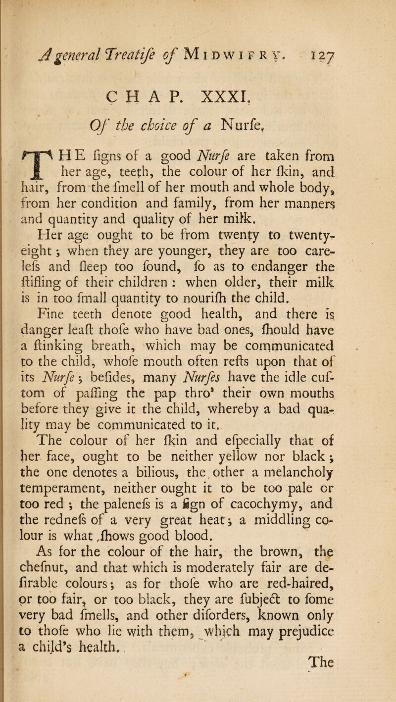 CHAP. XXXI. Of the choice of a Nurfe, TH E figns of a good Ntirfe are taken from her age, teeth, the colour of her fldn, and hair, from the fmell of her mouth and whole body^ from her condition and family, from her manners and quantity and quality of her miHc. Her age ought to be from twenty to twenty- eight *, when they are younger, they are too care- lefs and fleep too found, fo as to endanger the ftifling of their children ; when older, their milk is in too fmall quantity to nourifh the child. Fine teeth denote good health, and there is danger lead thofe who have bad ones, Ihould have a dinking breath, which may be communicated to the child, whofe mouth often reds upon that of its Nurfe *, befides, many Nurfes have the idle cuf- tom of pading the pap thro’ their own mouths before they give it the child, whereby a bad quar ]ity may be communicated to it. The colour of her fkin and efpecially that of her face, ought to be neither yellow nor black ; the one denotes a bilious, the, other a melancholy temperament, neither ought it to be too pale or too red *, the palenefs is a iign of cacochymy, and the rednefs of a very great heat i a middling co¬ lour is what .fhows good blood. As for the colour of the hair, the brown, the chefnut, and that which is moderately fair are de- firable colours; as for thofe who are red-haired, or too fair, or too black, they are fubjedt to fome very bad fmells, and other diforders, known only to thofe who lie with them, which may prejudice a child’s health.,