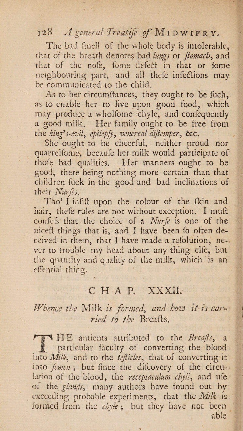 The bad fniell of the whole body is intolerable, that of the breath denotes bad lungs or flomach^ and that of the nofe, fonie defcd; in that or fome neighbouring part, and all thefe infeblions may be communicated to the child. As to her circumftances, they ought to be fuch, as to enable her to live upon good food, which may produce a wholfome chyle, and confequently a good milk. Her family ought to be free from the king^s-evil^ epilepfy^ venereal dijiemper^ &amp;c. She ought to be cheerful, neither proud nor quarrelfome-, becaufe her milk would participate of thofe bad qualities. . Her manners ought to be good, there being nothing more certain than that children fuck in the good and bad inclinations of their Nurfes. Tho’ I infiLl upon the colour of the fldn and hair, thefe rules are not without exception. I mud confefs that the choice of a Nurfe is one of the nicefi: things that is, and I have been fo often de¬ ceived in them, that I have made a refolu'tion, ne-. ver to trouble my head about any thing elfe, but the quantity and quality of the milk, which is an elTential thing. CHAR XXXII. Whence the Milk is formed^ and how it is car^- ried to the Breads. TH E antients attributed to the Breajis^ a particular faculty of converting the blood into Milk^ and to the tejlicles^ that of convertingdt into femen ; but fince the difeovery of the circu¬ lation of the blood, the receptacidum chyli^ and ufe of the glands^ many authors have found out by exceeding probable experiments, that the Milk is formed from the chyk \ but they have not been