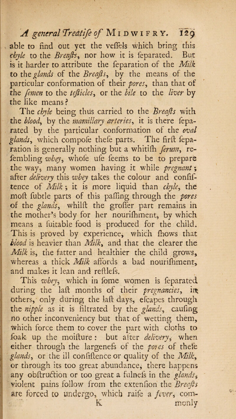 ( ^ _ . I A general Tredtife ^ M i d w i f r Y, itg able to find out yet the vefTels which bring this ^yle to the Brenjb^ nor how it is feparated. But is it harder to attribute the reparation of the Milk to tht glands of the Breafts^ by the means of the f particular conformation of their pores^ than that of I the femen to the tefiicles^ or the lile to the liver by the like means ? The chyle being thus carried to the Breafts with the bloody by the mamillary arteries^ it is there fepa- j rated by the particular conformation of the oval glands^ which compofe thefe parts. The firfi: fepa- ' ration is generally nothing but a whitifh ferum^ re- : fembling whey^ whofe ufe feems to be to prepare the way, many women having it while pregnant % after delivery this whey takes the colour and confif- tence of Milk ; it is more liquid than chyle^ the: moft fubtle parts of this paffing through the pores of the glands^ whiift the groffer part remains in the mother’s body for her nourifhment, by which means a fuitable food is produced for the child. This is proved by experience, which fhows that . blood is heavier than Milk^ and that the clearer the Milk is, the fatter and healthier the child growls, whereas a thick Milk affords a bad nourifliment, and makes it lean and reftlefs. This whey^ which in fome women is feparated during the lad months of their pregnancies^ iit ' Others, only during the iafl: days, efcapes through the nipple as it is filtrated by the glands^ caufing no other inconveniency but that of wetting them, which force them to cover the part with cloths to ; foak up the moifture : but alter delivery^ when I either through the largenefs of the pons of thefe ^ glands^ or the ill confidence or quality of the Milk^ '[ or through its too great abundance, there happens 1 any obdrudlion or too great a fulnefs in the glands^ 1 violent pains follow from the extenfion the Breafts are forced to undei'go, which raife a jever^ com- K monly