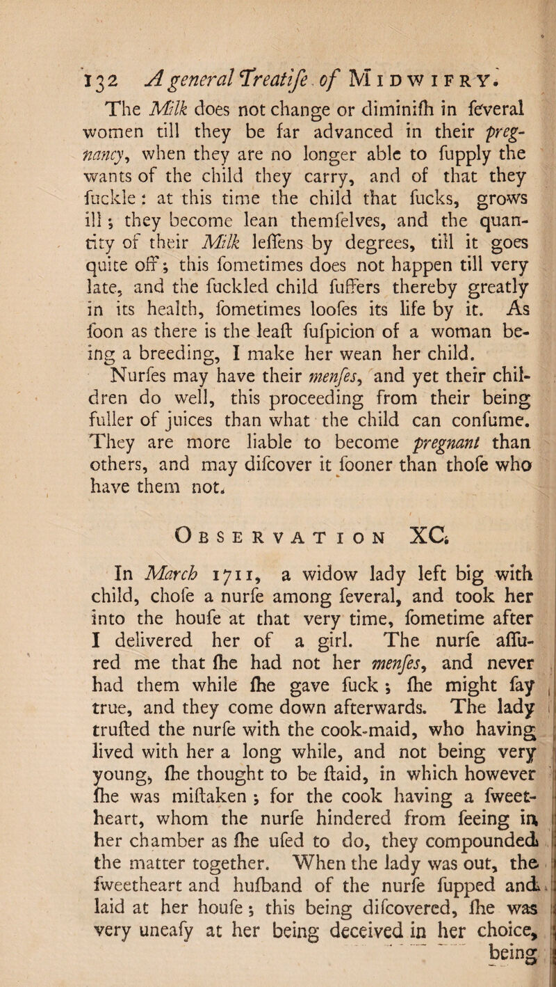 The Milk does not change or diininifh in fefveral women till they be far advanced in their preg¬ nancy^ when they are no longer able to fupply the wants of the child they carry, and of that they fockle : at this time the child that fucks, grows ill; they become lean themfelves, and the quan¬ tity of their Milk lefTens by degrees, till it goes quite off; this fometimes does not happen till very late, and the fuckled child fuffers thereby greatly in its health, fometimes loofes its life by it. As foon as there is the lead: fufpicion of a woman be¬ ing a breeding, I make her wean her child. Nurfes may have their menfes^ ''and yet their chil¬ dren do well, this proceeding from their being fuller of juices than what the child can confume. They are more liable to become pregnant than others, and may difcover it fooner than thofe who have them not. / Observation XC In March 1711, a widow lady left big with child, chofe a nurfe among feveral, and took her into the houfe at that very time, fometime after I delivered her of a girl. The nurfe affu- red me that (he had not her menfes^ and never , had them while fhe gave fuck fhe might fay , true, and they come down afterwards. The lady 1 trufled the nurfe with the cook-maid, who having lived with her a long while, and not being very young, fhe thought to be flaid, in which however ■ fhe was miftaken j for the cook having a fweet- heart, whom the nurfe hindered from feeing ia | her chamber as fhe ufed to do, they compounded the matter together. When the lady was out, the. fweetheart and hufband of the nurfe fupped andj laid at her houfe; this being difcovercd, fhe was 1 very uneafy at her being deceiv(