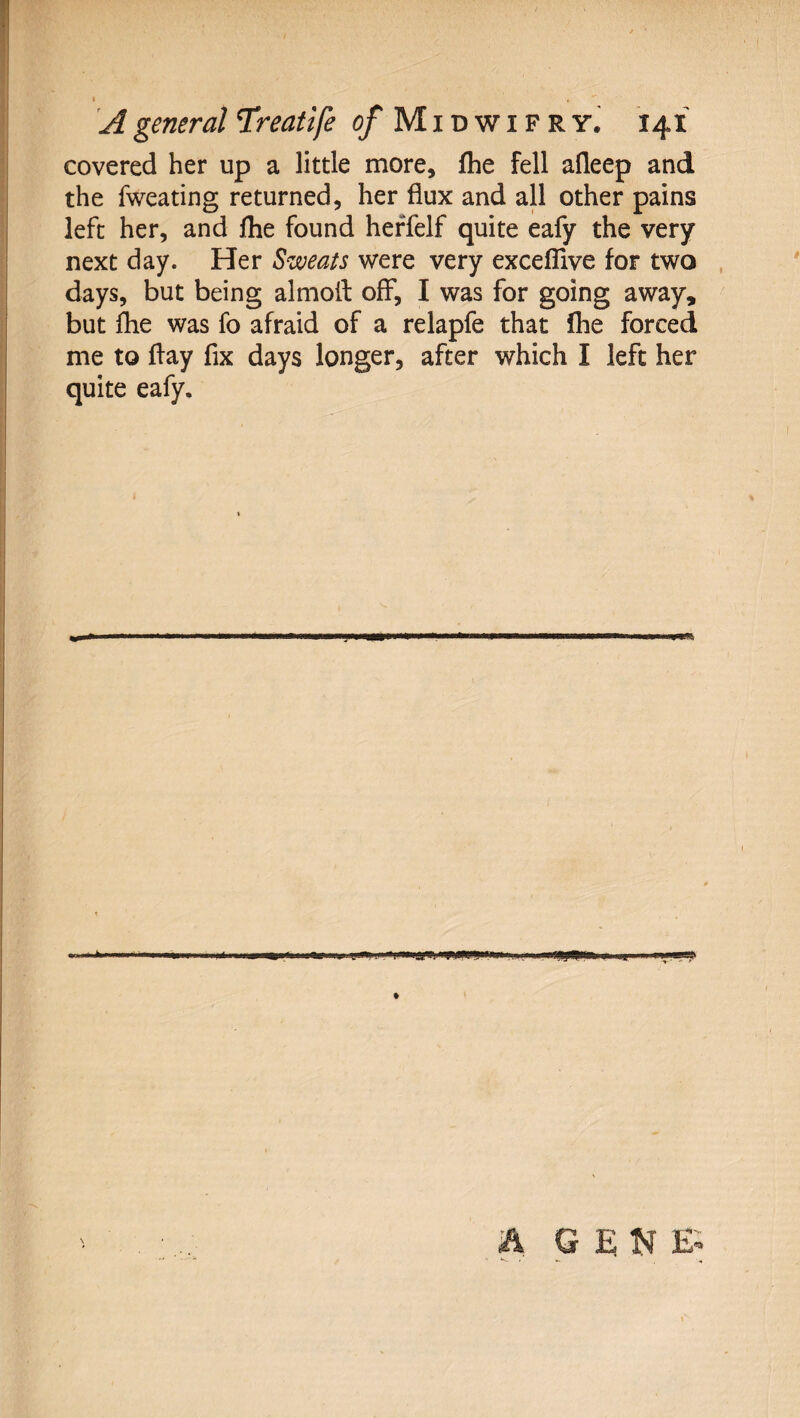 A general TCreatife 0/ M i d w i f r y. 141 covered her up a little more, fhe fell afleep and the fweating returned, her flux and all other pains left her, and fhe found heffelf quite eafy the very next day. Her Sweats were very excelTive for two days, but being almoit off, I was for going away, but flie was fo afraid of a relapfe that fhe forced me to flay fix days longer, after which I left her quite eafy.