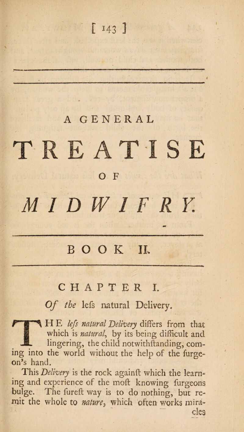 ! [ 143 ] A GENERAL O F MIDWIFRY. BOOK IL CHAPTER I. Of the lefs natural Delivery. TH E lefs natural 'Delivery differs from that which is natural^ by its being difficult and lingering, the child notwithftanding, com¬ ing into the world without the help of the furge- on’s hand. This Delivery is the rock againft which the learn^ ing and experience of the moft knowing furgeons bulge. The fureft way is to do nothing, but re¬ mit the whole to nature^ which often works mira- ~~ cle§