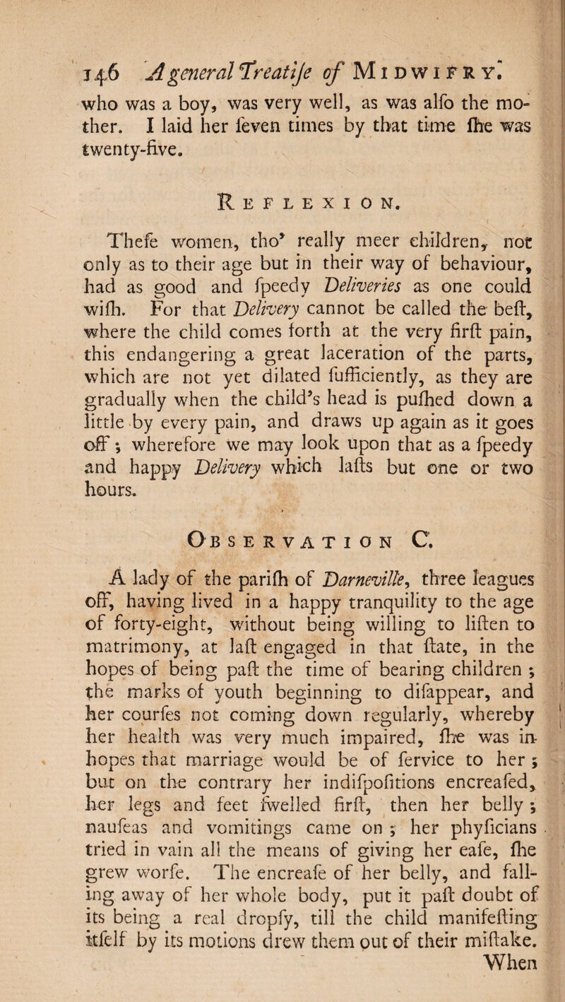 who was a boy, was very well, as was alfo the mo¬ ther. I laid her feven times by that time Ihe was twenty-five. Reflexion. Thefe women, tho*^ really meer ehildren,- not only as to their age but in their way of behaviour, had as good and fpeedy 'Deliveries as one could wifh. For that Delivery cannot be called the bed:, where the child comes forth at the very firft pain, this endangering a great laceration of the parts, which are not yet dilated fufficiently, as they are gradually when the child’s head is pufhed down a little by every pain, and draws up again as it goes off •, wherefore We may look upon that as a fpeedy and happy Delivery which lafts but one or two hours. Observation C. A lady of the parifh of Darneville^ three leagues ofF, having lived in a happy tranquility to the age of forty-eight, without being willing to liften to matrimony, at laft engaged in that ftate, in the hopes of being pad: the time of bearing children ; the marks of youth beginning to difappear, and her courfes not coming down regularly, whereby her health was very much impaired, fhe was in¬ hopes that marriage would be of fervice to her ; but on the contrary her indifpofitions encreafed, her legs and feet fwelled firff, then her belly \ naufeas and vomitings came on ; her phyficians tried in vain all the means of giving her eafe, fhe grew worfe. The encreafe of her belly, and fall¬ ing away of her whole body, put it pad: doubt of its being a real dropfy, till the child manifefting itfelf by its motions drew them put of their miftake. When