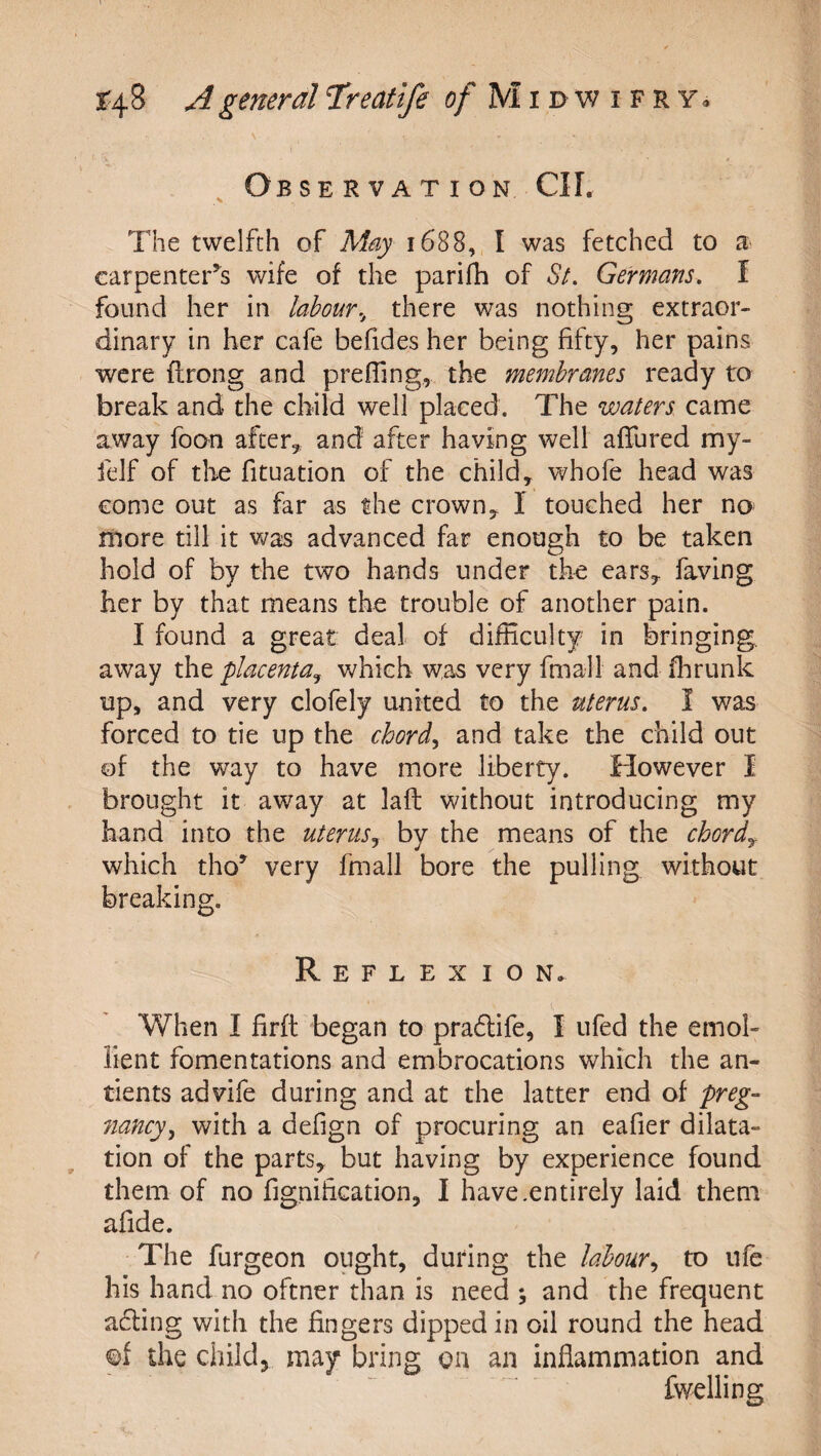 ^ Observation CII. The twelfth of May 1688, I was fetched to a carpenter’s wife of the parifh of Sl Germans, f found her in labour., there was nothing extraor¬ dinary in her cafe befides her being fifty, her pains were flrong and prefTing, the membranes ready to break and the child well placed. The waters came away foon after, and after having well allured my- felf of the fituation of the child, whofe head was come out as far as the crown, I touched her no- more till it was advanced far enough to be taken hold of by the two hands under the ears, faving her by that means the trouble of another pain. I found a great deal of difficulty in bringing, away the 'placenta^ which was very fmall and ffirunk up, and very clofely united to the uterus, I was forced to tie up the chord., and take the child out of the way to have more liberty. However I brought it away at laft without introducing my hand into the uterus^ by the means of the chords which tho’ very fmall bore the pulling without breaking. Reflexion. When I firft began to praffife, I ufed the emol¬ lient fomentations and embrocations which the an- tients advife during and at the latter end of preg- 7iancy^ with a defign of procuring an eafier dilata¬ tion of the parts, but having by experience found them of no figniEcation, I have.entirely laid them afide. The furgeon ought, during the labour,, to life his hand no oftner than is need ; and the frequent a6ling with the fingers dipped in oil round the head of the childj may bring on an inflammation and fwelling