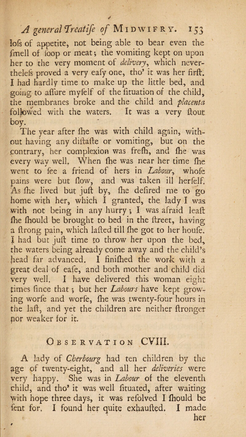 lofs of appetite, not being able to bear even the fmell of foop or meat; the vomiting kept on upon her to the very moment of delivery^ which never- thelefs proved a very eafy one, tho’ it was her firfl. I had hardly time to make up the little bed, and going to affure myfelf of the fituation of the child, the membranes broke and the child and placenta followed with the waters. It was a very ftout boy. The year after fhe was with child again, with¬ out having any difiiaffe or vomiting, but on the contrary, her complexion Vv^as frefli, and fhe v/as every way welL When fhe was near her time fhe went to fee a friend of hers in Labour^ whofe pains were but flow, and was taken ill herfelf. As fhe lived but juft by, fhe defired me to go home with her, which I granted, the lady I was with not being in any hurry ; I was afraid leaft fhe fhould be brought to bed in the ftreet, having a ftrong pain, which lafted till fhe got to her houfe, I had but Juft time to throw her upon the bed, the waters being already come away and the child’s head far advanced. I finilhed the work with a great deal of eafe, and both mother and child did very well. I have delivered this woman eight times fince that *, but her Labours have kept grow¬ ing worfe and worfe, fhe was twenty-four hours in the laft, and yet the children are neither ftronger por weaker for it. Obse rvation CVIIL A lady of Cherbourg had ten children by the age of twenty-eight, and all her deliveries were very happy. She was in Labour of the eleventh child, and tho^ it was well fituated, after waiting with hope three days, it was refolved I fhould be fent for. I found her quite exhaufted. I made