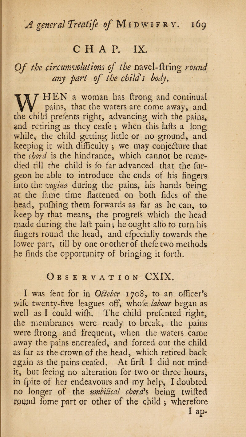 CHAP. IX. Of the circumvolutions of the navel-ftring round any part of the child's body, WHEN a woman has ftrong and continual pains, that the waters are come away, and the child prefents right, advancing with the pains, and retiring as they ceafe ; when this lafts a long while, the child getting little or no ground, and keeping it with difficulty *, we may conje(fl:ure that the chord is the hindrance, which cannot be reme¬ died till the child is fo far advanced that the fur- geon be able to introduce the ends of his fingers into the vagina during the pains, his hands being at the fame time flattened on both fides of the head, pufhing them forwards as far as he can, to keep by that means, the progrefs which the head made during the laft painj he ought alfo to turn his fingers round the head, and efpecially towards the ^ lower parr, till by one or other of thefe two methods he finds the opportunity of bringing it forth. Observation CXIX. I was fent for in Odicher 1708, to an officer’s wife twenty-five leagues off, whofe labour began as well as I could wiffi. The child prefented right, the membranes were ready to break, the pains were ftrong and frequent, when the waters came away the pains encreafed, and forced out the child as far as the crown of the head, which retired back again as the pains ceafed. At firft I did not mind it, but feeing no alteration for two or three hours, in fpite of her endeavours and my help, I doubted no longer of the umbilical chords being twifted round fome part or other of the child j wherefore I ap-