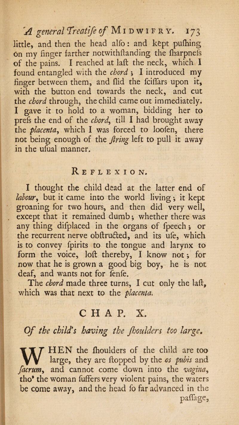 little, and then the head alfo: and kept pufliing 6n my finger farther notwithftanding the fharpnefs of the pains. I reached at laid the neck, which I found entangled with the chord ; I introduced my finger between them, and Aid the fcifiars upon it, with the button end towards the neck, and cut the chord through, the child came out immediately. I gave it to hold to a woman, bidding her to prels the end of the chords till I had brought away the placenta^ which I was forced to loofen, there not being enough of the firing left to pull it away in the ufual manner. Reflexion. I thought the child dead at the latter end of labour^ but it came into the world living •, it kept groaning for two hours, and then did very well, except that it remained dumb *, whether there was any thing difplaced in the organs of fpeech; or the recurrent nerve obftruded, and its ufe, which is to convey fpirits to the tongue and larynx to form the voice, loft thereby, I know not *, for now that he is grown a good big boy, he is not deaf, and wants not for fenfe. The chord made three turns, I cut only the laft, which was that next to the placenta. CHAP. X. Of the child*s having the Jhoulders too large, WHEN the fhoulders of the child are too large, they are ftopped by the os pubis and facrum^ and cannot come down into the vagina.^ tho* the woman fuffers very violent pains, the waters be come away, and the head fo far advanced in the paftage.