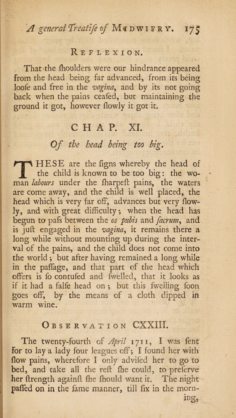 I k Reflexion. 1 ' That the fhoulders were our hindrance appeared from the head being far advanced, from its being loole and free in the vagina^ and by its not going back when the pains ceafed, but maintaining the ground it got, however flowly it got it. CHAP. XI. i Of the head being too big, These are the figns whereby the head of the child is known to be too big: the wo¬ man labours under the fharpeft pains, the waters are come away, and the child is well placed, the head which is very far off, advances but very flow¬ ly, and with great difficulty; when the head has begun to pafs between the os pubis and facrum^ and is juft engaged in the vagina^ it remains there a long while without mounting up during the inter- I val of the pains, and the child does not come into i the world *, but after having remained a long while in the paffage, and that part of the head which offers is fo contufed and fv/elled, that it looks as if it had a falfe head on ; but this fwelling foon goes off, by the means of a cloth dipped in warm wine. 1 Observation CXXIII. The twenty-fourth of April 1711, I was fent for to lay a lady four leagues off; I found her with flow pains, wherefore I only advifed her to go to bed, and take all the reft flie could, to preferve her ftrength againft fhe fhould want it. The night [ paffed on in the fame manner, till fix in the morn-